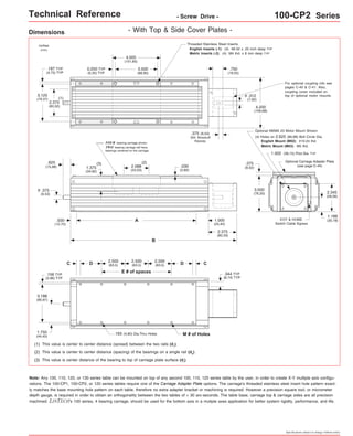 Technical Reference - Screw Drive - 100-CP2 Series 
For optional coupling info see 
pages C-40 & C-41. Also, 
coupling cover included on 
top of optional motor mounts. 
Optional NEMA 23 Motor Mount Shown: 
(4) Holes on 2.625 (66,68) Bolt Circle Dia. 
English Mount (M02): #10-24 thd. 
Metric Mount (M03): M5 thd. 
1.502 (38,15) Pilot Dia. TYP 
Optional Carriage Adapter Plate 
(see page C-44) 
EOT & HOME 
Switch Cable Egress 
2.345 
(59,56) 
1.188 
(30,18) 
Specifications subject to change without notice 
Dimensions - With Top & Side Cover Plates - 
(2) 
A 
B 
FOUR bearing carriage shown. 
TWO bearing carriage will have 
bearings centered on the carriage. 
(1) 
(3) 
2.500 
(63,5) 
D (63,5) D 
E # of spaces 
C 
2.500 
(63,5) 
2.500 
.193 (4,90) Dia.Thru Holes M # of Holes 
.156 TYP 
(3,96) TYP 
3.188 
(80,97) 
1.750 
(44,45) 
(1) This value is center to center distance (spread) between the two rails (d1). 
.030 
(0,80) 
(2) This value is center to center distance (spacing) of the bearings on a single rail (d2). 
(3) This value is center distance of the bearing to top of carriage plate surface (dr). 
Threaded Stainless Steel Inserts: 
English Inserts (-1): (4) #8-32 x .25 inch deep TYP 
Metric Inserts (-2): (4) M4 thd. x 8 mm deep TYP 
4.000 
(101,60) 
3.500 
(88,90) 
2.375 
(60,32) 
3.125 
(79,37) 
4.200 
(106,68) 
.625 
(15,88) 
.500 
(12,70) 
1.375 
(34,92) 
2.088 
(53,03) 
1.000 
(25,40) 
inches 
(mm) 
.375 
(9,53) 
0.250 TYP 
(6,35) TYP 
.187 TYP 
(4,75) TYP 
o 
.750 
(19,05) 
.312 
(7,92) 
o 
.375 (9,53) 
303 Woodruff 
Keyway 
2.375 
(60,33) 
.375 
(9,52) 
3.000 
(76,20) 
C 
.344 TYP 
(8,74) TYP 
Note: Any 100, 110, 120, or 130 series table can be mounted on top of any second 100, 110, 120 series table by the user, in order to create X-Y multiple axis configu-rations. 
The 100-CP1, 100-CP2, or 120 series tables require one of the Carriage Adapter Plate options. The carriage's threaded stainless steel insert hole pattern exact-ly 
matches the base mounting hole pattern on each table, therefore no extra adapter bracket or machining is required. However a precision square tool, or micrometer 
depth gauge, is required in order to obtain an orthogonality between the two tables of < 30 arc-seconds. The table base, carriage top & carriage sides are all precision 
machined. LINTECH's 100 series, 4 bearing carriage, should be used for the bottom axis in a mutiple axes application for better system rigidity, performance, and life. 
 