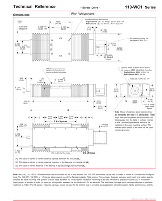 Technical Reference - Screw Drive - 110-WC1 Series 
1.375 TYP 
(34,92) TYP .750 
.375 
(9,53) 
inches 
(mm) 
- With Waycovers - 
Threaded Stainless Steel Inserts: 
English Inserts (-1): (4) #8-32 x .25 inch deep TYP 
Metric Inserts (-2): (4) M4 thd. x 8 mm deep TYP 
(2) This value is center to center distance (spacing) of the bearings on a single rail (d2). 
Optional NEMA 23 Motor Mount Shown: 
(4) Holes on 2.625 (66,68) Bolt Circle Dia. 
3.500 
(88,90) 
Note: Any 100, 110, 120 or 130 series table can be mounted on top of any second 100, 110, 120 series table by the user, in order to create X-Y multiple axis configura-tions. 
The 100-CP1, 100-CP2, or 120 series tables require one of the Carriage Adapter Plate options. The carriage's threaded stainless steel insert hole pattern exactly 
matches the base mounting hole pattern on each table, therefore no extra adapter bracket or machining is required. However a precision square tool, or micrometer 
depth gauge, is required in order to obtain an orthogonality between the two tables of < 30 arc-seconds. The table base, carriage top & carriage sides are all precision 
machined. LINTECH's 100 series, 4 bearing carriage, should be used for the bottom axis in a mutiple axes application for better system rigidity, performance, and life. 
Specifications subject to change without notice 
Dimensions 
A 
(3) This value is center distance of the bearing to top of carriage plate surface (dr). 
.375 
(9,53) 
(1) This value is center to center distance (spread) between the two rails (d1). 
5.250 
(133,35) 
.875 
(22,23) 
Note: A pair of stainless steel retainer strips 
are furnished with each 110 series table. These 
strips are used to prevent the waycovers from 
falling away from the table in vertical, inverted 
or side mounted applications and must be 
installed by the user mounting surface. The 
retainer strips attach to the table via the base 
mounting screws. 
C 
E # of spaces 
C 
.193 (4,90) Dia.Thru Holes M # of Holes 
.156 TYP 
(3,96) TYP 
3.188 
(80,97) 
1.750 
(44,45) 
2.500 
(63,5) 
2.500 
(63,5) 
2.500 
D (63,5) D 
.344 TYP 
(8,74) TYP 
4.000 
(101,60) 
3.188 
(80,97) 
2.375 
(60,32) 
2.500 
(63,50) 
0.406 TYP 
(10,31) TYP 
(19,05) 
.312 
(7,92) 
o 
.375 (9,53) 
303 Woodruff 
Keyway 
(1) 
For optional coupling info 
see pages C-40 & C-41. 
(2) 
B 
FOUR bearing carriage shown. 
TWO bearing carriage will have 
bearings centered on the carriage. 
.625 (3) 
(15,88) .75 
(19,05) 
2.088 
(53,03) 
.375 
(9,53) 
o 
2.375 
(60,33) 
1.502 (38,15) Pilot Dia. TYP 
2.375 
(60,33) 
2.312 
(58,73) 
English Mount (M02): #10-24 thd. 
Metric Mount (M03): M5 thd. 
1.188 
(30,18) 
EOT & HOME 
Switch Cable 
Egress 
 