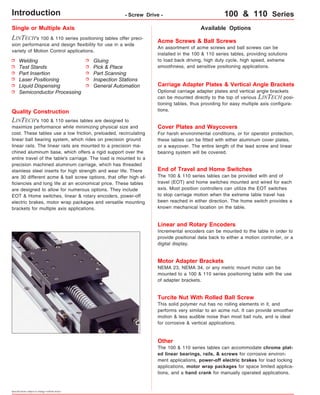 Single or Multiple Axis 
LINTECH's 100 & 110 series positioning tables offer preci-sion 
performance and design flexibility for use in a wide 
variety of Motion Control applications. 
Available Options 
Acme Screws & Ball Screws 
An assortment of acme screws and ball screws can be 
installed in the 100 & 110 series tables, providing solutions 
to load back driving, high duty cycle, high speed, extreme 
smoothness, and sensitive positioning applications. 
Carriage Adapter Plates & Vertical Angle Brackets 
Optional carriage adapter plates and vertical angle brackets 
can be mounted directly to the top of various LINTECH posi-tioning 
tables, thus providing for easy multiple axis configura-tions. 
Cover Plates and Waycovers 
For harsh environmental conditions, or for operator protection, 
these tables can be fitted with either aluminum cover plates, 
or a waycover. The entire length of the lead screw and linear 
bearing system will be covered. 
Quality Construction 
LINTECH's 100 & 110 series tables are designed to 
maximize performance while minimizing physical size and 
cost. These tables use a low friction, preloaded, recirculating 
linear ball bearing system, which rides on precision ground 
linear rails. The linear rails are mounted to a precision ma-chined 
aluminum base, which offers a rigid support over the 
entire travel of the table's carriage. The load is mounted to a 
precision machined aluminum carriage, which has threaded 
stainless steel inserts for high strength and wear life. There 
are 30 different acme & ball screw options, that offer high ef-ficiencies 
and long life at an economical price. These tables 
are designed to allow for numerous options. They include 
EOT & Home switches, linear & rotary encoders, power-off 
electric brakes, motor wrap packages and versatile mounting 
brackets for multiple axis applications. 
Specifications subject to change without notice 
Gluing 
Pick & Place 
Part Scanning 
Inspection Stations 
General Automation 
Welding 
Test Stands 
Part Insertion 
Laser Positioning 
Liquid Dispensing 
Semiconductor Processing 
End of Travel and Home Switches 
The 100 & 110 series tables can be provided with end of 
travel (EOT) and home switches mounted and wired for each 
axis. Most position controllers can utilize the EOT switches 
to stop carriage motion when the extreme table travel has 
been reached in either direction. The home switch provides a 
known mechanical location on the table. 
Linear and Rotary Encoders 
Incremental encoders can be mounted to the table in order to 
provide positional data back to either a motion controller, or a 
digital display. 
Motor Adapter Brackets 
NEMA 23, NEMA 34, or any metric mount motor can be 
mounted to a 100 & 110 series positioning table with the use 
of adapter brackets. 
Turcite Nut With Rolled Ball Screw 
This solid polymer nut has no rolling elements in it, and 
performs very similar to an acme nut. It can provide smoother 
motion & less audible noise than most ball nuts, and is ideal 
for corrosive & vertical applications. 
Other 
The 100 & 110 series tables can accommodate chrome plat-ed 
linear bearings, rails, & screws for corrosive environ-ment 
applications, power-off electric brakes for load locking 
applications, motor wrap packages for space limited applica-tions, 
and a hand crank for manually operated applications. 
Introduction - Screw Drive - 100 & 110 Series 
 