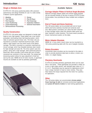 Single or Multiple Axis 
LINTECH's 120 series positioning tables offer precision 
performance and design flexibility for use in a wide variety 
of Motion Control applications. 
Welding 
Test Stands 
Part Insertion 
Laser Positioning 
Liquid Dispensing 
Semiconductor Processing 
Specifications subject to change without notice 
Available Options 
Gluing 
Pick & Place 
Part Scanning 
Inspection Stations 
General Automation 
Quality Construction 
LINTECH's 120 series tables are designed to handle light 
loads at very high speeds. These tables use a low friction, 
preloaded, recirculating linear ball bearing system, which 
rides on precision ground linear rails. The linear rails are 
mounted to a precision machined aluminum base, which 
offers a rigid support over the entire travel of the table's 
carriage. The load is mounted to a precision machined alu-minum 
carriage, which has threaded stainless steel inserts 
for high strength and wear life. The drive system uses two 
pulleys, along with a high strength, steel reinforced polyure-thane 
belt, which provides 3.543 inches (90 mm) of linear 
movement per revolution of the input shaft. The simple belt 
tensioning system allows for easy adjustment of belt ten-sion 
by the user. NEMA 23 & 34 motor mounts, or gearhead 
mounts are available as well as planetary gearheads. 
Carriage Adapter Plates & Vertical Angle Brackets 
Optional carriage adapter plates and vertical angle brackets 
can be mounted directly to the top of various LINTECH posi-tioning 
tables, thus providing for easy multiple axis configura-tions. 
End of Travel and Home Switches 
The 120 series tables can be provided with end of travel 
(EOT) and home switches mounted and wired for each 
axis. Most position controllers can utilize the EOT switches 
to stop carriage motion when the extreme table travel has 
been reached in either direction. The home switch provides a 
known mechanical location on the table. 
Motor Adapter Brackets 
NEMA 34 or any metric mount motor can be mounted to a 
120 series positioning table with the use of adapter brackets. 
Rotary Encoders 
Incremental rotary encoders can be mounted to the table in 
order to provide positional data back to either a motion con-troller, 
or a digital display. 
Planetary Gearheads 
LINTECH provides planetary gearheads which can be used 
with a 120 series. These gearheads are provided in either an 
in-line or right angle version, with standard gear ratios of 1:1, 
2:1 & 3:1. Gearheads may be required for applications which 
have a large mismatch of load to motor inertias. They also 
help reduce the torque required from the motor for a particu-lar 
application. 
Other 
The 120 series tables can accommodate chrome plated 
linear bearings & rails for corrosive environment applications 
and power-off electric brakes for load locking applications. 
Introduction - Belt Drive - 120 Series 
 