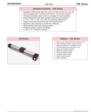 Introduction - Belt Drive - 120 Series 
Compact 3.500 inches (89 mm) wide by 3.000 inches (76 mm) tall 
Travel lengths from 4 inches (100 mm) to 10 feet (3,0 meters) 
Threaded stainless steel inserts in carriage for load mounting 
Polyurethane belt with high strength steel tension members 
0o F to +176o F (-18o C to +80o C) operating temperature 
Single screw belt tensioning with self locking thread 
Dynamic Load Capacity to 3,100 lbs (1406 kg) 
Recirculating linear ball bearing system 
Precision ground square rail design 
2 rails, 2 or 4 bearing carriages 
120 Series Options - 120 Series 
Specifications subject to change without notice 
Standard Features - 120 Series 
End of travel (EOT) and home switches wired 
CAD drawings available via the internet 
Adapter brackets for non-NEMA motors 
Chrome plated linear bearings & rails 
Rotary incremental encoders 
NEMA 34 adapter bracket 
Power-off electric brakes 
Carriage adapter plates 
Vertical angle bracket 
Motor couplings 
 