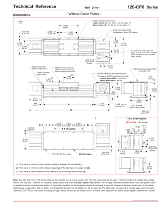 Technical Reference - Belt Drive - 120-CP0 Series 
For optional coupling info see 
pages C-40 & C-41. Also, coupling 
cover included on top of optional 
motor mounts. 
.375 
(9,52) 
Right Hand Single Shaft 
Configuration Shown (D1 option) 
Thru Shaft Option 
(D3 & D4) (D3 shown) 
.375 
(9,52) 
o 
.313 (7,95) 
303 Woodruff 
.625 Keyway 
(15,88) 
1.875 
(47,62) 
Specifications subject to change without notice 
Dimensions 
- Without Cover Plates - 
FOUR bearing carriage shown. 
TWO bearing carriage will have 
bearings centered on the carriage. 
(2) 
A 
B 
3.125 
(79,37) 
2.500 
(63,5) 
D (63,5) D 
E # of spaces 
C 
2.500 
(63,5) 
2.500 
.193 (4,90) Dia.Thru Holes M # of Holes 
.156 TYP 
(3,96) TYP 
3.188 
(80,97) 
(2) This value is center to center distance (spacing) of the bearings on a single rail (d2). 
(3) This value is center distance of the bearing to top of carriage plate surface (dr). 
Threaded Stainless Steel Inserts: 
English Inserts (-1): (4) #8-32 x .25 inch deep TYP 
3.875 Metric Inserts (-2): (4) M4 thd. x 8 mm deep TYP 
(98,42) 
3.500 
(88,90) 
2.375 
(60,32) 
5.170 
(131,32) 
2.437 
(61,90) 
1.375 
(34,92) 
2.088 
(53,03) 
inches 
(mm) 
0.187 TYP 
(4,75) TYP 
.187 TYP 
(4,75) TYP 
.375 
(9,52) 
o 
Optional NEMA 23 Motor Mount Shown: 
3.125 
(79,37) 
(1) 
(1) This value is center to center distance (spread) between the two rails (d1). 
.344 TYP 
(8,74) TYP 
EOT & HOME 
Switch Cable Egress 
.250 TYP 
(6,35) TYP 
3.000 
(76,20) 
1.875 
(47,62) 
Optional Carriage Adapter Plate 
(see page C-44) 
(3) 
1.750 
(44,45) 
.375 (9,53) 
304 Woodruff 
Keyway 
1.133 
(28,78) 
2.938 
(74,62) 
3.500 
(88,90) 
.438 
(11,12) 
(4) Holes on 2.625 (66,68) Bolt Circle Dia. 
English Mount (M02): #10-24 thd. 
Metric Mount (M03): M5 thd. 
Single Screw Belt 
Tension Adjustment 
Rubber Bumpers 
(both ends) 
1.502 (38,15) 
Pilot Dia. TYP 
Note: 1.375 
(34,93) 
C 
Any 100, 110, 120 or 130 series table can be mounted on top of any second 100, 110, 120 series table by the user, in order to create X-Y multiple axis configu-rations. 
The 100-CP1, 100-CP2, or 120 series tables require one of the Carriage Adapter Plate options. The carriage's threaded stainless steel insert hole pattern exact-ly 
matches the base mounting hole pattern on each table, therefore no extra adapter bracket or machining is required. However a precision square tool, or micrometer 
depth gauge, is required in order to obtain an orthogonality between the two tables of < 30 arc-seconds. The table base, carriage top & carriage sides are all precision 
machined. LINTECH's 100 series, 4 bearing carriage, should be used for the bottom axis in a mutiple axes application for better system rigidity, performance, and life. 
 