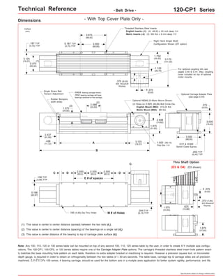 Technical Reference - Belt Drive - 120-CP1 Series 
Threaded Stainless Steel Inserts: 
English Inserts (-1): (4) #8-32 x .25 inch deep TYP 
3.875 Metric Inserts (-2): (4) M4 thd. x 8 mm deep TYP 
(98,42) 
Right Hand Single Shaft 
Configuration Shown (D1 option) 
For optional coupling info see 
pages C-40 & C-41. Also, coupling 
cover included on top of optional 
motor mounts. 
Optional NEMA 23 Motor Mount Shown: 
(4) Holes on 2.625 (66,68) Bolt Circle Dia. 
Optional Carriage Adapter Plate 
(see page C-44) 
3.500 
(88,90) 
1.502 (38,15) 
Pilot Dia. TYP EOT & HOME 
Switch Cable Egress 
.375 
(9,52) 
.250 TYP 
(6,35) TYP 
Thru Shaft Option 
3.000 
(76,20) 
(D3 & D4) (D3 shown) 
.375 
(9,52) 
o 
.313 (7,95) 
303 Woodruff 
.625 Keyway 
(15,88) 
1.875 
(47,62) 
Specifications subject to change without notice 
Dimensions 
- With Top Cover Plate Only - 
3.500 
(88,90) 
FOUR bearing carriage shown. 
TWO bearing carriage will have 
bearings centered on the carriage. 
(2) 
2.088 
(53,03) 
A 
B 
2.500 
(63,5) 
0.187 TYP 
(4,75) TYP 
.375 (9,53) 
304 Woodruff 
Keyway 
(3) 
Single Screw Belt 
Tension Adjustment 
Rubber Bumpers 
(both ends) 
1.375 
(34,92) 
D (63,5) D 
E # of spaces 
C 
2.500 
(63,5) 
2.500 
.193 (4,90) Dia.Thru Holes M # of Holes 
.187 TYP 
(4,75) TYP 
(1) 
2.437 
(61,90) 
.438 
(11,12) 
.156 TYP 
(3,96) TYP 
inches 
(mm) 
3.125 
(79,37) 
2.375 
(60,32) 
3.188 
(80,97) 
(1) This value is center to center distance (spread) between the two rails (d1). 
(2) This value is center to center distance (spacing) of the bearings on a single rail (d2). 
(3) This value is center distance of the bearing to top of carriage plate surface (dr). 
Note: .375 
(9,52) 
o 
English Mount (M02): #10-24 thd. 
Metric Mount (M03): M5 thd. 
3.125 
(79,37) 
.344 TYP 
(8,74) TYP 
C 
5.170 
(131,32) 
1.750 
(44,45) 
1.133 
(28,78) 
2.938 
(74,62) 
1.875 
(47,62) 
1.375 
(34,93) 
Any 100, 110, 120 or 130 series table can be mounted on top of any second 100, 110, 120 series table by the user, in order to create X-Y multiple axis configu-rations. 
The 100-CP1, 100-CP2, or 120 series tables require one of the Carriage Adapter Plate options. The carriage's threaded stainless steel insert hole pattern exact-ly 
matches the base mounting hole pattern on each table, therefore no extra adapter bracket or machining is required. However a precision square tool, or micrometer 
depth gauge, is required in order to obtain an orthogonality between the two tables of < 30 arc-seconds. The table base, carriage top & carriage sides are all precision 
machined. LINTECH's 100 series, 4 bearing carriage, should be used for the bottom axis in a mutiple axes application for better system rigidity, performance, and life. 
 