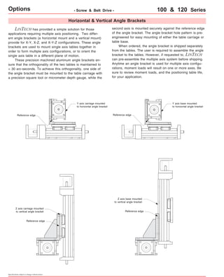 Options - Screw & Belt Drive - 100 & 120 Series 
Horizontal & Vertical Angle Brackets 
LINTECH has provided a simple solution for those 
applications requiring multiple axis positioning. Two differ-ent 
angle brackets (a horizontal mount and a vertical mount) 
provide for X-Y, X-Z, and X-Y-Z configurations. These angle 
brackets are used to mount single axis tables together in 
order to form multiple axis configurations, or to orient the 
single axis table in a different plane of motion. 
These precision machined aluminum angle brackets en-sure 
that the orthogonality of the two tables is maintained to 
< 30 arc-seconds. To achieve this orthogonality, one side of 
the angle bracket must be mounted to the table carriage with 
a precision square tool or micrometer depth gauge, while the 
second axis is mounted securely against the reference edge 
of the angle bracket. The angle bracket hole pattern is pre-engineered 
for easy mounting of either the table carriage or 
table base. 
When ordered, the angle bracket is shipped separately 
from the tables. The user is required to assemble the angle 
bracket to the tables. However, if requested to, LINTECH 
can pre-assemble the multiple axis system before shipping. 
Anytime an angle bracket is used for multiple axis configu-rations, 
moment loads will result on one or more axes. Be 
sure to review moment loads, and the positioning table life, 
for your application. 
Reference edge 
Z axis carriage mounted 
to vertical angle bracket 
Reference edge 
Specifications subject to change without notice 
Y axis carriage mounted 
to horizontal angle bracket 
Y axis base mounted 
to horizontal angle bracket 
Reference edge 
Z axis base mounted 
to vertical angle bracket 
Reference edge 
 