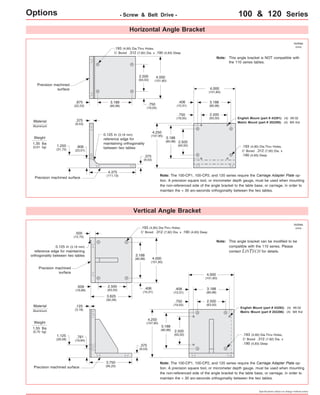 Options - Screw & Belt Drive - 100 & 120 Series 
Horizontal Angle Bracket 
4.000 
(101,60) 
0.125 in (3,18 mm) 
reference edge for 
maintaining orthogonality 
between two tables 
Vertical Angle Bracket 
4.375 
(111,13) 
.375 
(9,53) 
.375 
(9,53) 
Precision machined 
surface 
Precision machined surface 
inches 
(mm) 
3.188 
(80,98) 
Weight 
1.35 lbs 
(0,61 kg) .193 (4,90) Dia.Thru Holes, 
C' Bored .312 (7,92) Dia. x 
.190 (4,83) Deep 
.193 (4,90) Dia.Thru Holes, 
C' Bored .312 (7,92) Dia. x .190 (4,83) Deep 
English Mount (part # 43291): (4) #8-32 
Metric Mount (part # 202295): (4) M4 thd 
Note: The 100-CP1, 100-CP2, and 120 series require the Carriage Adapter Plate op-tion. 
A precision square tool, or micrometer depth gauge, must be used when mounting 
the non-referenced side of the angle bracket to the table base, or carriage, in order to 
maintain the < 30 arc-seconds orthogonality between the two tables. 
4.000 
(101,60) 
3.188 
(80,98) 
2.500 
(63,50) 
2.500 
(63,50) 
3.188 
(80,98) 4.000 
(101,60) 
3.188 
(80,98) 
4.250 
(107,95) 
.406 
(10,31) 
.750 
(19,05) 
2.500 
(63,50) 
3.625 
(92,08) 
3.750 
(95,25) 
.500 
(12,70) 
.656 
(16,66) 
.125 
(3,18) 
.406 
(10,31) 
.375 
(9,53) 
Precision machined 
surface 
Precision machined surface 
inches 
(mm) 
Weight 
1.55 lbs 
(0,70 kg) 
.193 (4,90) Dia.Thru Holes, 
C' Bored .312 (7,92) Dia. x 
.190 (4,83) Deep 
.193 (4,90) Dia.Thru Holes, 
C' Bored .312 (7,92) Dia. x .190 (4,83) Deep 
English Mount (part # 43292): (4) #8-32 
Metric Mount (part # 202296): (4) M4 thd 
Note: The 100-CP1, 100-CP2, and 120 series require the Carriage Adapter Plate op-tion. 
A precision square tool, or micrometer depth gauge, must be used when mounting 
the non-referenced side of the angle bracket to the table base, or carriage, in order to 
maintain the < 30 arc-seconds orthogonality between the two tables. 
Material 
Aluminum 
Material 
Aluminum 
Specifications subject to change without notice 
0.125 in (3,18 mm) 
reference edge for maintaining 
orthogonality between two tables 
.781 
(19,84) 
1.125 
(28,58) 
2.500 
(63,50) 
.406 
(10,31) 
.750 
(19,05) 
2.500 
(63,50) 
3.188 
(80,98) 
4.250 
(107,95) 
2.500 
(63,50) 
4.000 
(101,60) 
.750 
(19,05) 
3.188 
(80,98) 
.875 
(22,23) 
This angle bracket is NOT compatible with 
the 110 series tables. 
Note: 
This angle bracket can be modified to be 
compatible with the 110 series. Please 
contact LINTECH for details. 
Note: 
.906 
(23,01) 
1.250 
(31,75) 
 