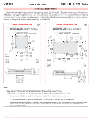 Options - Screw & Belt Drive - 100, 110 & 120 Series 
Carriage Adapter Plates 
Optional carriage adapter plates assist in the creation of simple X-Y, X-Z, and X-Y-Z multiple axis systems. The regular car-riage 
adapter plate can be used by either the 100-CP1, 100-CP2, or 120 series tables, while the extended adapter plate can be 
used with the 100, 110, or 120 series tables. The extended carriage adapter plate can be used in applications to increase the Y 
axis travel without having to use a longer travel table. A precision square tool, or micrometer depth gauge, is required in order 
to obtain an orthogonality between the two tables of < 30 arc-seconds. 
Threaded Stainless Steel Inserts: 
English Mount (part # 43551): (4) #8-32 x .25 inch deep TYP 
Metric Mount (part # 202297): (4) M4 thd. x 6,35 mm deep TYP 
.193 (4,90) Dia.Thru Holes, 
C' Bored .312 (7,92) Dia. x .190 (4,83) Deep 
3.875 
(98,43) 
3.188 
(80,98) 
.344 
(8,74) 
3.500 
(88,90) 
.188 
(4,78) 
2.500 
(63,50) 
3.125 
(79,38) 
3.500 
(88,90) 
.500 
(12,70) 
.188 
(4,78) 
Weight 
.50 lbs 
(0,23 kg) 
inches 
(mm) 
Thick 
.375 
(9,53) 
Regular Carriage Adapter Plate 
Threaded Stainless Steel Inserts: 
English Mount (part # 44384): (4) #8-32 x .375 inch deep TYP 
Metric Mount (part # 202298): (4) M4 thd. x 9,53 mm deep TYP 
.193 (4,90) Dia.Thru Holes, 
C' Bored .312 (7,92) Dia. x .190 (4,83) Deep 
Weight 
1.1 lbs 
(0,50 kg) 
inches 
(mm) 
Thick 
.375 
(9,53) 
Extended Carriage Adapter Plate 
3.875 
(98,43) 
.188 
(4,78) 
.500 
(12,70) 
3.188 
(80,98) 
.188 
(4,78) 
3.500 
(88,90) 
3.125 
(79,38) 
2.500 
(63,50) 
.344 
(8,74) 
3.500 
(88,90) 
4.000 
(101,60) 
7.000 
(177,80) 
2.500 
(63,50) 
3.188 
(80,98) 
3.500 
(88,90) 
.344 
(8,72) 
.188 
(4,76) 
Material 
Aluminum 
Material 
Aluminum 
* Subtract an additional 0.875 inches (22,22 mm) from the above values if a 110 series table is used as the bottom axis. 
* If a 110 series table is used as the top axis, the Y travel distance is the same as the 110 series table travel due to the waycovers. 
Specifications subject to change without notice 
Y 
Notes: 
(1) Above Y travel distance (need to refer to Base Mounting Dimensions on pages C-6, C-8, C-10, C-14 & C-28): 
For D dimension = 2.50 inches (63,5 mm): Y = [table travel length] - [C dimension] + [0.50 inches (12,7 mm)] 
For D dimension < 2.50 inches (63,5 mm): Y = [table travel length] - [C dimension] - [D dimension] + [0.50 inches (12,7 mm)] 
The extended carriage adapter plate works with all top axis tables that use the optional NEMA 23 motor mount. Care should be taken if the optional NEMA 
34 motor mount, or any other motor mount is used on the top axis table. The motor mount could extend below the table base, thus interfering with the 
extended carriage adapter plate. 
* 
 