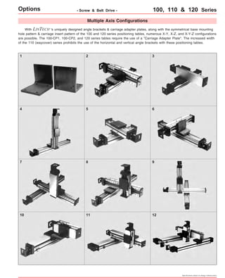 Options - Screw & Belt Drive - 100, 110 & 120 Series 
With Multiple Axis Configurations 
LINTECH 's uniquely designed angle brackets & carriage adapter plates, along with the symmetrical base mounting 
hole pattern & carriage insert pattern of the 100 and 120 series positioning tables, numerous X-Y, X-Z, and X-Y-Z configurations 
are possible. The 100-CP1, 100-CP2, and 120 series tables require the use of a "Carriage Adapter Plate". The increased width 
of the 110 (waycover) series prohibits the use of the horizontal and vertical angle brackets with these positioning tables. 
1 2 3 
4 5 6 
7 8 9 
10 11 12 
Specifications subject to change without notice 
 