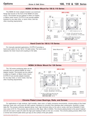 Options - Screw & Belt Drive - 100, 110 & 120 Series 
The 120 series positioning table can be 
provided with an optional NEMA 34 motor 
adapter bracket. The bracket can be ordered 
in either an English, or Metric motor mount. 
LINTECH can provide adapter brackets 
for any step motor, or servo motor, that has 
other mounting requirements. 
Specifications subject to change without notice 
2.877 (73,08) PILOT DIA. TYP 
For manually operated applications, LINTECH provides a 
hand crank option for the 100 & 110 table series. The hand crank 
replaces the motor mount and coupling on the table. 
(M04 & M05) 
Material 
Aluminum 
Motor Mount End 
The NEMA 34 motor adapter bracket is an aluminum 
flange that mounts to the front of the NEMA 23 motor 
mount. The bracket can be ordered in either an English, 
or Metric motor mount. LINTECH can provide adapter 
brackets for any step motor, or servo motor, that has 
other mounting requirements. 
Weight 
3.375 
(85,7) 
3.375 
(85,7) 
.500 
(12,7) 
.562 
(14,3) 
.500 
(12,7) 
(4) Holes .22 (5,59) Dia.Thru Holes, 
C' Bored .34 (8,64) Dia. x .37 (9,4) Deep 
(4) Holes on 3.875 (98,4) Bolt Circle Dia. 
English Mount (M04): #10-24 thd. 
Metric Mount (M05): M5 thd. 
.500 lbs 
(0,227 kg) 
SET SCREW 
2.000 
(50,8) 
2.630 
(66,8) 
Weight 
.200 lbs 
(0,09 kg) 
inches 
(mm) 
inches 
(mm) 
(M01) 
NEMA 34 Motor Mount for 100 & 110 Series 
Hand Crank for 100 & 110 Series 
Material 
Aluminum 
o 
NEMA 34 Motor Mount for 120 Series 
(M04 & M05) 
3.375 
(85,7) .500 
3.375 
(85.7) 
(12,7) 
.562 
(14,3) 
2.877 (73,08) PILOT DIA. TYP 
(4) Holes .22 (5,59) Dia.Thru Holes, 
C' Bored .34 (8,64) Dia. x .37 (9,4) Deep 
(4) Holes on 3.875 (98,4) Bolt Circle Dia. 
English Mount (M04): #10-24 thd. 
Metric Mount (M05): M5 thd. 
2.625 
(66,7) 
Chrome Plated Linear Bearings, Rails, and Screws 
Weight 
.500 lbs 
(0,227 kg) 
inches 
(mm) 
Material 
Aluminum 
For applications in high moisture, high humidity, clean room, or highly corrossive environments, chrome plating of the linear 
bearings, linear rails, and screw will offer superior resistance to corrosion than stainless steel components, resulting in longer 
table life. The process uniformly deposits dense, hard, high chromium alloy on the rails or screw, and has a Rockwell C hard-ness 
value of 67-72. This process also conforms to MIL Spec: (MIL-C-23422). The chrome plating bonds to the parent material 
and will not crack or peel off under the high point loading of balls on the rail, or screw. This chrome plating process differs from 
a normal hard chrome plate which just lays on the surface of the part plated. 
 