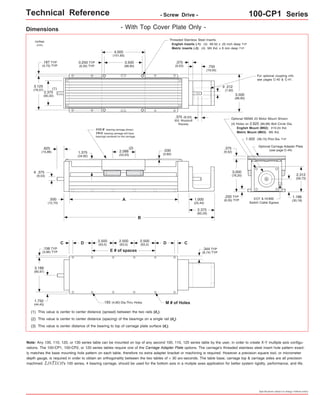 Technical Reference - Screw Drive - 100-CP1 Series 
For optional coupling info 
see pages C-40 & C-41. 
Optional NEMA 23 Motor Mount Shown: 
(4) Holes on 2.625 (66,68) Bolt Circle Dia. 
English Mount (M02): #10-24 thd. 
Metric Mount (M03): M5 thd. 
1.502 (38,15) Pilot Dia. TYP 
Optional Carriage Adapter Plate 
(see page C-44) 
EOT & HOME 
Switch Cable Egress 
2.312 
(58,73) 
1.188 
(30,18) 
Specifications subject to change without notice 
Dimensions - With Top Cover Plate Only - 
Threaded Stainless Steel Inserts: 
English Inserts (-1): (4) #8-32 x .25 inch deep TYP 
Metric Inserts (-2): (4) M4 thd. x 8 mm deep TYP 
4.000 
(101,60) 
3.500 
(88,90) 
(1) 
2.375 
(60,32) 
3.125 
(79,37) 
3.500 
(88,90) 
1.375 
(34,92) 
inches 
(mm) 
0.250 TYP 
(6,35) TYP 
.187 TYP 
(4,75) TYP 
.375 
(9,53) .750 
(19,05) 
.312 
(7,92) 
o 
.375 
(9,52) 
3.000 
(76,20) 
.250 TYP 
(6,35) TYP 
.030 
(0,80) 
.375 (9,53) 
303 Woodruff 
Keyway 
C 
FOUR bearing carriage shown. 
TWO bearing carriage will have 
bearings centered on the carriage. 
2.088 
(53,03) 
A 
2.500 
(63,5) 
(2) 
B 
D D 
E # of spaces 
C 
2.500 
(63,5) 
2.500 
(63,5) 
.193 (4,90) Dia.Thru Holes M # of Holes 
.625 
(15,88) 
.500 
(12,70) 
.375 
(9,53) 
.156 TYP 
(3,96) TYP 
o 
3.188 
(80,97) 
1.750 
(44,45) 
(1) This value is center to center distance (spread) between the two rails (d1). 
(2) This value is center to center distance (spacing) of the bearings on a single rail (d2). 
(3) This value is center distance of the bearing to top of carriage plate surface (dr). 
1.000 
(25,40) 
2.375 
(60,33) 
.344 TYP 
(8,74) TYP 
Note: Any 100, 110, 120, or 130 series table can be mounted on top of any second 100, 110, 120 series table by the user, in order to create X-Y multiple axis configu-rations. 
The 100-CP1, 100-CP2, or 120 series tables require one of the Carriage Adapter Plate options. The carriage's threaded stainless steel insert hole pattern exact-ly 
matches the base mounting hole pattern on each table, therefore no extra adapter bracket or machining is required. However a precision square tool, or micrometer 
depth gauge, is required in order to obtain an orthogonality between the two tables of < 30 arc-seconds. The table base, carriage top & carriage sides are all precision 
machined. LINTECH's 100 series, 4 bearing carriage, should be used for the bottom axis in a mutiple axes application for better system rigidity, performance, and life. 
 