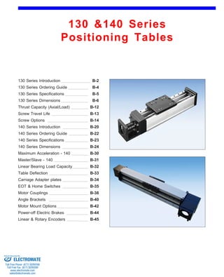 130 &140 Series 
Positioning Tables 
130 Series Introduction 
130 Series Ordering Guide 
B-2 
B-4 
B-6 
130 Series Dimensions 
Screw Travel Life 
B-5 
140 Series Dimensions 
B-12 
B-13 
140 Series Specifications 
B-20 
130 Series Specifications 
B-14 
Maximum Acceleration - 140 
Linear Bearing Load Capacity B-32 
Table Deflection 
B-22 
B-23 
Master/Slave - 140 
B-30 
Thrust Capacity (Axial/Load) 
B-24 
Carriage Adapter plates 
B-31 
Motor Couplings 
B-34 
EOT & Home Switches 
B-33 
Screw Options 
140 Series Introduction 
140 Series Ordering Guide 
B-35 
B-38 
Angle Brackets B-40 
Motor Mount Options B-42 
Power-off Electric Brakes B-44 
Linear & Rotary Encoders B-45 
Sold & Serviced By: 
ELECTROMATE 
Toll Free Phone (877) SERVO98 
Toll Free Fax (877) SERV099 
www.electromate.com 
sales@electromate.com 
 