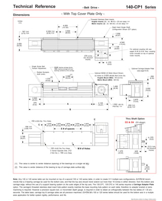 Technical Reference - Belt Drive - 140-CP1 Series 
Right Hand Single Shaft 
Configuration Shown (D1 option) 
Optional Carriage Adapter Plate 
Thru Shaft Option 
Specifications subject to change without notice 
Dimensions 
- With Top Cover Plate Only - 
inches 
(mm) 
1.875 
(47,63) 
FOUR bearing carriage shown. 
TWO bearing carriage will have 
bearings centered on the carriage. 
(1) 
A 
B 
1.875 
(47,63) 
1.875 
(47,63) 
.193 (4,90) Dia. Thru Holes 
1.875 
(47,63) 
1.875 
(47,63) 
.193 (4,90) Dia.Thru Holes M # of Holes 
C' Bored Opposite Side .312 
(7,92) Dia. x .190 (4,83) Deep 
.156 TYP 
(3,96) TYP 
2.188 
(55,57) 
This value is center to center distance (spacing) of the bearings on a single rail (d2). 
(1) 
Optional NEMA 23 Motor Mount Shown: 
Note: Any 130 or 140 series table can be mounted on top of a second 130 or 140 series table, in order to create X-Y multiple axis configurations. LINTECH recom-mends 
that a 2 bearing carriage be used for the bottom axis, and that the top axis should never extend out more than 18 inches in either direction, from the bottom axis 
carriage edge, without the use of a support bearing system on the outer edges of the top axis. The 130-CP1, 130-CP2 or 140 series requires a Carriage Adapter Plate 
option. The carriage's threaded stainless steel insert hole pattern exactly matches the base mounting hole pattern on each table, therefore no adapter bracket or extra 
machining is required. However a precision square tool, or micrometer depth gauge, is required in order to obtain an orthogonality between the two tables of < 30 arc-seconds. 
The table base, carriage top & carriage sides are all precision machined. LINTECH's 100 or 120 series tables should be used for the bottom axis in a mutiple 
axes application for better system rigidity, performance, and life. 
D3 & D4 (D3 shown) 
.375 
(9,52) 
o 
.313 (7,95) 
303 Woodruff 
Keyway .625 
(15,88) 
1.375 
(34,93) 
1.875 
(47,62) 
C 
E # of spaces 
C 
This value is center distance of the bearing to top of carriage plate surface (dr(2) ). 
Threaded Stainless Steel Inserts: 
English Inserts (-1): (4) #8-32 x .25 inch deep TYP 
Metric Inserts (-2): (4) M4 thd. x 8 mm deep TYP 
4.000 
(101,60) 
3.500 
(88,90) 
2.500 
(63,50) 
4.545 
(115,43) 
2.500 
(63,50) 
1.375 
(34,92) 
2.088 
(53,03) 
0.250 TYP 
(6,35) TYP 
.187 TYP 
(4,75) TYP 
.375 
(9,52) 
o 
3.125 
(79,37) .250 TYP 
(6,35) TYP 
(see page B-34) 
(2) 
1.058 
(26,87) 
.375 (9,53) 
304 Woodruff 
Keyway 
2.875 
(73,03) 
.375 
(9.52) 
(4) Holes on 2.625 (66,68) Bolt Circle Dia. 
English Mount (M02): #10-24 thd. 
Metric Mount (M03): M5 thd. 
Single Screw Belt 
Tension Adjustment 
Rubber Bumpers 
(both ends) 
1.502 (38,15) 
Pilot Dia. TYP 
For optional coupling info see 
pages B-38 & B-39. Also, coupling 
cover included on top of optional 
motor mounts. 
.250 
(6,35) 
3.000 
(76,20) 
1.128 
(28,65) 
1.456 
(36,98) 
 