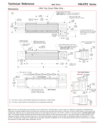 Technical Reference - Belt Drive - 140-CP2 Series 
Thru Shaft Option 
Specifications subject to change without notice 
Dimensions - With Top Cover Plate Only - 
inches 
(mm) 
3.225 
(81,92) 
FOUR bearing carriage shown. 
TWO bearing carriage will have 
bearings centered on the carriage. 
This value is center to center distance (spacing) of the bearings on a single rail (d2(1) ). 
This value is center distance of the bearing to top of carriage plate surface (dr(2) ). 
Optional NEMA 23 Motor Mount Shown: 
1.456 
(36,98) 
Note: Any 130 or 140 series table can be mounted on top of a second 130 or 140 series table, in order to create X-Y multiple axis configurations. LINTECH recom-mends 
that a 2 bearing carriage be used for the bottom axis, and that the top axis should never extend out more than 18 inches in either direction, from the bottom axis 
carriage edge, without the use of a support bearing system on the outer edges of the top axis. The 130-CP1, 130-CP2 or 140 series requires a Carriage Adapter Plate 
option. The carriage's threaded stainless steel insert hole pattern exactly matches the base mounting hole pattern on each table, therefore no adapter bracket or extra 
machining is required. However a precision square tool, or micrometer depth gauge, is required in order to obtain an orthogonality between the two tables of < 30 arc-seconds. 
The table base, carriage top & carriage sides are all precision machined. LINTECH's 100 or 120 series tables should be used for the bottom axis in a mutiple 
axes application for better system rigidity, performance, and life. 
D3 & D4 (D3 shown) 
.375 
(9,52) 
o 
.313 (7,95) 
303 Woodruff 
Keyway .625 
(15,88) 
1.375 
(34,93) 
1.875 
(47,62) 
C 
E # of spaces 
C 
.193 (4,90) Dia.Thru Holes M # of Holes 
C' Bored Opposite Side .312 
(7,92) Dia. x .190 (4,83) Deep 
.156 TYP 
(3,96) TYP 
1.875 
(47,63) 
1.875 
(47,63) 
1.875 
(47,63) 
.193 (4,90) Dia. Thru Holes 
2.188 
(55,57) 
1.875 
(47,63) 
1.875 
(47,63) 
(1) 
A 
B 
2.500 
(63,50) 
1.375 
(34,92) 
2.088 
(53,03) 
3.125 
(79,37) 
(2) 
.375 
(9.52) 
(4) Holes on 2.625 (66,68) Bolt Circle Dia. 
English Mount (M02): #10-24 thd. 
Metric Mount (M03): M5 thd. 
Single Screw Belt 
Tension Adjustment 
Rubber Bumpers 
(both ends) 
1.502 (38,15) 
Pilot Dia. TYP 
Optional Carriage Adapter Plate 
(see page B-34) 
2.875 
(73,03) 
.250 
(6,35) 
3.000 
(76,20) 
Threaded Stainless Steel Inserts: 
English Inserts (-1): (4) #8-32 x .25 inch deep TYP 
Metric Inserts (-2): (4) M4 thd. x 8 mm deep TYP 
4.000 
(101,60) 
3.500 
(88,90) 
2.500 
(63,50) 
4.545 
(115,43) 
0.250 TYP 
(6,35) TYP 
.187 TYP 
(4,75) TYP 
.375 
(9,52) 
o 
1.058 
(26,87) 
.375 (9,53) 
304 Woodruff 
Keyway 
Right Hand Single Shaft 
Configuration Shown (D1 option) 
For optional coupling info see 
pages B-38 & B-39. Also, coupling 
cover included on top of optional 
motor mounts. 
1.128 
(28,65) 
