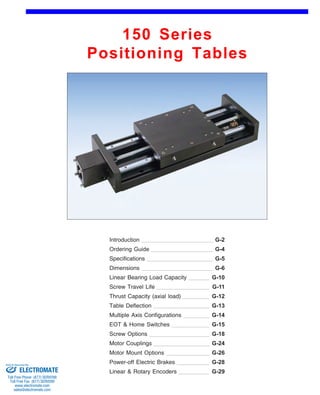 150 Series 
Positioning Tables 
Front (1st page) 
Introduction 
Ordering Guide 
G-2 
G-4 
Specifications G-5 
Dimensions G-6 
Linear Bearing Load Capacity 
Screw Travel Life 
G-10 
G-11 
Thrust Capacity (axial load) G-12 
Table Deflection G-13 
Multiple Axis Configurations 
EOT & Home Switches 
G-14 
G-15 
Screw Options G-18 
Motor Couplings G-24 
Motor Mount Options G-26 
Power-off Electric Brakes G-28 
Linear & Rotary Encoders G-29 
Sold & Serviced By: 
ELECTROMATE 
Toll Free Phone (877) SERVO98 
Toll Free Fax (877) SERV099 
www.electromate.com 
sales@electromate.com 
 