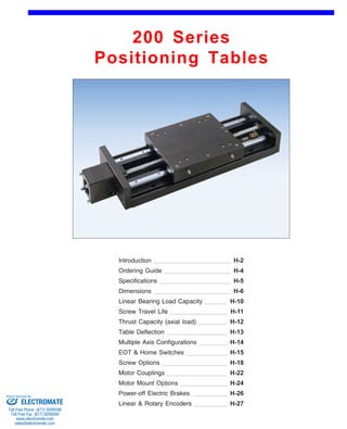 200 Series 
Positioning Tables 
Front (1st page) 
Introduction 
Ordering Guide 
H-2 
H-4 
Specifications H-5 
Dimensions H-6 
Linear Bearing Load Capacity 
Screw Travel Life 
H-10 
H-11 
Thrust Capacity (axial load) H-12 
Table Deflection H-13 
Multiple Axis Configurations 
EOT & Home Switches 
H-14 
H-15 
Screw Options H-18 
Motor Couplings H-22 
Motor Mount Options H-24 
Power-off Electric Brakes H-26 
Linear & Rotary Encoders H-27 
Sold & Serviced By: 
ELECTROMATE 
Toll Free Phone (877) SERVO98 
Toll Free Fax (877) SERV099 
www.electromate.com 
sales@electromate.com 
 