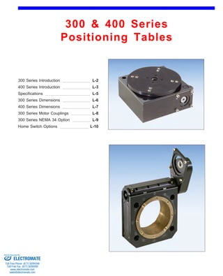 300 & 400 Series 
Positioning Tables 
Front (1st page) 
300 Series Introduction 
400 Series Introduction 
L-2 
L-3 
Specifications L-5 
300 Series Dimensions 
400 Series Dimensions 
L-6 
L-7 
300 Series Motor Couplings L-8 
300 Series NEMA 34 Option L-9 
Home Switch Options L-10 
Sold & Serviced By: 
ELECTROMATE 
Toll Free Phone (877) SERVO98 
Toll Free Fax (877) SERV099 
www.electromate.com 
sales@electromate.com 
 
