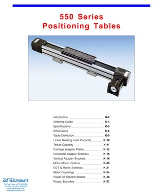 550 Series 
Positioning Tables 
Front (1st page) 
Introduction 
Ordering Guide 
K-2 
K-4 
Specifications K-5 
Dimensions K-6 
Linear Bearing Load Capacity 
Thrust Capacity K-11 
Carriage Adapter Plates 
Horizontal Adapter Brackets 
K-9 
K-10 
Table Deflection 
K-12 
EOT & Home Switches 
K-15 
K-16 
Motor Couplings 
K-20 
Vertical Adapter Brackets 
Motor Mount Options 
K-21 
K-24 
Power-off Electric Brakes K-26 
Rotary Encoders K-27 
Sold & Serviced By: 
ELECTROMATE 
Toll Free Phone (877) SERVO98 
Toll Free Fax (877) SERV099 
www.electromate.com 
sales@electromate.com 
 