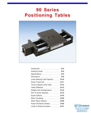 90 Series 
Positioning Tables 
Front (1st page) 
Introduction 
Ordering Guide 
D-2 
D-4 
Specifications D-5 
Dimensions D-6 
Linear Bearing Load Capacity 
Screw Travel Life 
D-10 
D-11 
Thrust Capacity (axial load) D-12 
Table Deflection D-13 
Multiple Axis Configurations 
EOT & Home Switches 
D-14 
D-15 
Screw Options D-18 
Motor Couplings D-26 
Motor Mount Options D-28 
Power-off Electric Brakes D-30 
Linear & Rotary Encoders D-31 
Sold & Serviced By: 
ELECTROMATE 
Toll Free Phone (877) SERVO98 
Toll Free Fax (877) SERV099 
www.electromate.com 
sales@electromate.com 
 