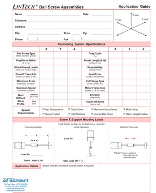 LINTECH ® Ball Screw Assemblies 
( ) ( ) 
Distance 
(in or mm) (Resolution) 
L 
Name Date 
State Zip 
Fax 
Z axis 
Y axis X axis 
X Y Z X Y Z 
Repeatability 
(inches or mm) 
Lead Error 
(inch/ft or mm/300mm) 
(round, vertical, "L") 
Company 
Address 
City 
Phone 
Ball Screw Type 
(rolled, precision, ground) 
Overall Travel Life 
Motor Frame Size 
(NEMA 23, 34, 42, other) 
Encoder 
English or Metric 
(E or M) 
Nut Flange Type 
(millions of inches or Km) 
Travel Length (L-N) 
(inches or mm) 
Shock/Impact Loads 
(none, low, medium, high) 
Application Guide 
Application Details 
Load Weight as Seen by the Ball Screw (pounds) 
Total Load (W + T) ____________ 
Maximum Speed 
(inches/sec or m/sec) 
Most 
Difficult 
Move 
Profile 
Time 
(sec) 
(please describe and attach separate sketch if required) 
Horizontal Application 
Positioning System Specifications 
Maximum Accel 
(inches/sec2 or m/sec2) 
Duty Cycle 
(%) 
Power-off Brake 
(Yes or No) 
Screw & Support Housing Loads 
Special 
Requirements 
High Temperature 
Vacuum Rated 
Clean Room 
High Moisture 
Maximum Smoothness 
Low Audible Noise 
Motor Wrap 
Other (explain below) 
Load W= 
Vertical Application Additional Thrust Load 
Force T= Load applied to 
the screw from an 
external source 
Load W= 
N 
Travel Length (L-N) 
Sold & Serviced By: 
ELECTROMATE 
Toll Free Phone (877) SERVO98 
Toll Free Fax (877) SERV099 
www.electromate.com 
sales@electromate.com 
 