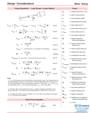 Motor Sizing 
Design Considerations 
Torque Equations - Lead Screws (Linear Motion) Terms 
Sold & Serviced By: 
Specifications subject to change without notice 
C 
= + + + SF (oz-in) 
(oz-in) 1 
d + ) 
2 
d 
See values in individual screw technical sections (oz-in) 
F T 
( 16 oz ) 
d Sin O 
Thrust Force Equation 
(lbs) 
e = + + 
386 
= (oz-in2 ) 
lb 
= (oz-in2 ) L R 
2 
= See Motor Data (not included in this catalog) (oz-in2 ) 
= (rad/sec) 
(oz-in) 
d 
= 
= 
F T (lbs) = 
( 16 oz ) 
T G r a vity (oz-in) 
Notes: 
1) TTotal is the maximum torque required from a motor during a move. This usually occurs dur-ing 
the acceleration portion of a move profile for horizontal applications and an upward move 
for vertical applications. During the deceleration portion of a move profile, TFriction and TBreakaway 
are subtractions from TTotal. For horizontal applications TGravity has a zero value. 
2) The factor 386 in the denominator for the TAcc equation represents acceleration due to 
gravity (386 in/sec2 or 32.2 ft/sec2 ) and converts inertia from units of oz-in2 to oz-in-sec2. 
= created thrust force (lbs) T 
d = lead of screw (in/rev) 
e = screw efficiency (90% 
F = total frictional force (lbs) 
J Load = load inertia (oz-in2 ) 
J = lead screw inertia (oz-in2 
J Motor = motor inertia (oz-in2 ) 
L = lead screw length (in) 
O = angle of load from 
horizontal (degrees) 
= density of steel screw 
(4.48 oz/in3 ) 
R = radius of lead screw (in) 
SF = safety factor (see note 
O 
Cos O 
3) The safety factor (SF) should be between 1.4 to 1.6 for step motor systems and between 
1.1 to 1.2 for servo motor systems. 
t = acceleration time (sec) 
T = required torque to accel 
the load (oz-in) 
T = breakaway torque (oz-in) 
T = required torque to over-come 
T = required torque to 
overcome gravity (oz- 
T = required torque to move 
the load (oz-in) 
= coefficient of friction for 
linear bearing system 
V = max linear velocity (in/ 
= angular velocity (rad/ 
W = weight of load (lbs) 
W = weight of nut or weight of 
mounting hardware (lbs) 
T 
LS 
a 
Acc 
Breakaway 
Friction 
Gravity 
Total 
Load 
Other 
2 
= 
C T = 
2 e ( T T otal ) 
lb 
(16 oz) 
d 
M 
T Total T Acc 
T Acc 
T T T Breakaway Friction Gravity 
J Load J LS J Motor t a 
J Load 
W W ( Load Other 
= 3.1416 
( 2 ) 2 
( 16 oz ) 
J LS 
4 
J Motor 
VM 
T Breakaway 
T Friction 2 e 
lb 
W + W ) ( Load Other 
W + W ) ( Load Other 
2 e lb 
ELECTROMATE 
Toll Free Phone (877) SERVO98 
Toll Free Fax (877) SERV099 
www.electromate.com 
sales@electromate.com 
 