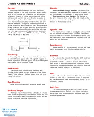 Definitions 
(Screw diameter or major diameter) The nominal outer 
diameter of the ball screw thread. Measured in inches for Eng-lish 
model screws, and millimeters for Metric model screws. 
(Root diameter or minor diameter) The diameter of 
the screw measured at the bottom of the ball threads on the 
screw. Measured in inches for English model screws, and mil-limeters 
Allows mounting of a support housing to a wall, end plate, 
frame, or gusset and does not require a base surface. 
Specifications subject to change without notice 
Backlash 
Preloaded and non-preloaded ball screw nut assem-blies 
are available for use in the RS and PS series. The GS 
series is only available with a preloaded nut. A preloaded 
nut ensures there will be no ball screw movement, without 
nut movement, when the ball screw direction of rotation is 
changed. A non-preloaded nut will have some backlash, ball 
screw movement before nut movement, when the ball screw 
direction of rotation is changed in horizontal applications. In 
vertical applications (with no reversing load), a non-preloaded 
nut will not exhibit any backlash, as gravity is always produc-ing 
a force in the downward direction against the ball screw 
nut. Using a preloaded nut always eliminates backlash, 
therefore the unidirectional & bidirectional repeatability 
values will always be the same. 
Backlash 
Backdriving 
The ability of the ball nut to rotate the ball screw when 
an external force is applied to the nut. Typically happens in 
vertical applications where the applied load is great enough to 
overcome the ball nut's frictional forces. 
Breakaway Torque 
The torque required to start linear nut motion. It consists 
of the bearing support configuration, bearing support end seal 
friction, preload force of the support housing (if any), and the 
preload force of the ball screw nut assembly. 
Diameter 
for Metric model screws. 
Dynamic Load 
The maximum load weight, as seen by the ball nut, which 
will give the rated life of the ball nut. The rated life of a ball 
screw assembly is measured in inches of travel under a speci-fied 
load. Ball nut life is dependent upon preloaded force, load 
weight and load orientation. 
Ball Diameter 
The nominal outer diameter of the steel balls which 
circulate through the ball nut as it travels on the ball screw 
threads. These balls carry the load applied to the ball screw 
through the ball nut. 
Face Mounting 
Hardness 
The property of a material which has the ability to abrade 
or indent one another. Ball screws are hardened to resist 
permanent indentation. Typically a Rockwell "C" measure-ment 
is used to obtain a numerical value based on a metals 
resistance to permanent indentation. The higher the value, the 
greater the materials resistance to indentation. 
Lead 
For a ball screw, the linear travel of the ball screw nut as-sembly, 
for every one full (360 degree) rotation of the screw. 
Not the same as pitch. Lead is the inverse of pitch (i.e. 0.200 
inch lead = 5 pitch). 
Lead Error 
Base Mounting 
Allows mounting of a support housing to a base plate. 
The error in lead length per foot, or 300 mm, as com-pared 
to the basic lead specified. Lead error is cumulative, 
and is based upon the manufacturing processes of the indi-vidual 
ball screw types. 
Design Considerations 
Sold & Serviced By: 
ELECTROMATE 
Toll Free Phone (877) SERVO98 
Toll Free Fax (877) SERV099 
www.electromate.com 
sales@electromate.com 
 