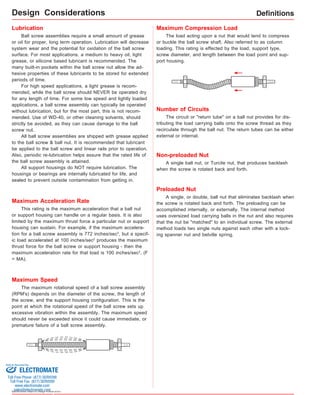 Lubrication 
Ball screw assemblies require a small amount of grease 
or oil for proper, long term operation. Lubrication will decrease 
system wear and the potential for oxidation of the ball screw 
surface. For most applications, a medium to heavy oil, light 
grease, or silicone based lubricant is recommended. The 
many built-in pockets within the ball screw nut allow the ad-hesive 
properties of these lubricants to be stored for extended 
periods of time. 
For high speed applications, a light grease is recom-mended, 
while the ball screw should NEVER be operated dry 
for any length of time. For some low speed and lightly loaded 
applications, a ball screw assembly can typically be operated 
without lubrication, but for the most part, this is not recom-mended. 
Use of WD-40, or other cleaning solvents, should 
strictly be avoided, as they can cause damage to the ball 
screw nut. 
All ball screw assemblies are shipped with grease applied 
to the ball screw & ball nut. It is recommended that lubricant 
be applied to the ball screw and linear rails prior to operation. 
Also, periodic re-lubrication helps assure that the rated life of 
the ball screw assembly is attained. 
All support housings do NOT require lubrication. The 
housings or bearings are internally lubricated for life, and 
sealed to prevent outside contamination from getting in. 
Sold & Serviced By: 
Specifications subject to change without notice 
Number of Circuits 
The circuit or "return tube" on a ball nut provides for dis-tributing 
the load carrying balls onto the screw thread as they 
recirculate through the ball nut. The return tubes can be either 
external or internal. 
Non-preloaded Nut 
A single ball nut, or Turcite nut, that produces backlash 
when the screw is rotated back and forth. 
Preloaded Nut 
A single, or double, ball nut that eliminates backlash when 
the screw is rotated back and forth. The preloading can be 
accomplished internally, or externally. The internal method 
uses oversized load carrying balls in the nut and also requires 
that the nut be "matched" to an individual screw. The external 
method loads two single nuts against each other with a lock-ing 
spanner nut and belville spring. 
Definitions 
Maximum Acceleration Rate 
This rating is the maximum acceleration that a ball nut 
or support housing can handle on a regular basis. It is also 
limited by the maximum thrust force a particular nut or support 
housing can sustain. For example, if the maximum accelera-tion 
for a ball screw assembly is 772 inches/sec2, but a specif-ic 
load accelerated at 100 inches/sec2 produces the maximum 
thrust force for the ball screw or support housing - then the 
maximum acceleration rate for that load is 100 inches/sec2. (F 
= MA). 
Maximum Speed 
Maximum Compression Load 
The maximum rotational speed of a ball screw assembly 
(RPM's) depends on the diameter of the screw, the length of 
the screw, and the support housing configuration. This is the 
point at which the rotational speed of the ball screw sets up 
excessive vibration within the assembly. The maximum speed 
should never be exceeded since it could cause immediate, or 
premature failure of a ball screw assembly. 
The load acting upon a nut that would tend to compress 
or buckle the ball screw shaft. Also referred to as column 
loading. This rating is effected by the load, support type, 
screw diameter, and length between the load point and sup-port 
housing. 
Design Considerations 
ELECTROMATE 
Toll Free Phone (877) SERVO98 
Toll Free Fax (877) SERV099 
www.electromate.com 
sales@electromate.com 
 