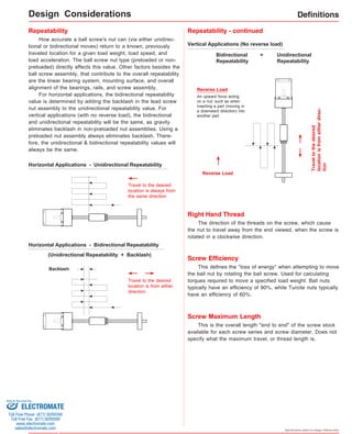 Definitions 
This defines the "loss of energy" when attempting to move 
the ball nut by rotating the ball screw. Used for calculating 
torques required to move a specified load weight. Ball nuts 
typically have an efficiency of 90%, while Turcite nuts typically 
have an efficiency of 60%. 
Specifications subject to change without notice 
Repeatability 
How accurate a ball screw's nut can (via either unidirec-tional 
or bidirectional moves) return to a known, previously 
traveled location for a given load weight, load speed, and 
load acceleration. The ball screw nut type (preloaded or non-preloaded) 
directly affects this value. Other factors besides the 
ball screw assembly, that contribute to the overall repeatability 
are the linear bearing system, mounting surface, and overall 
alignment of the bearings, rails, and screw assembly. 
For horizontal applications, the bidirectional repeatability 
value is determined by adding the backlash in the lead screw 
nut assembly to the unidirectional repeatability value. For 
vertical applications (with no reverse load), the bidirectional 
and unidirectional repeatability will be the same, as gravity 
eliminates backlash in non-preloaded nut assemblies. Using a 
preloaded nut assembly always eliminates backlash. There-fore, 
the unidirectional & bidirectional repeatability values will 
always be the same. 
Horizontal Applications - Unidirectional Repeatability 
Travel to the desired 
location is always from 
the same direction 
Horizontal Applications - Bidirectional Repeatability 
(Unidirectional Repeatability + Backlash) 
Backlash 
Travel to the desired 
location is from either 
direction 
Vertical Applications (No reverse load) 
Reverse Load 
An upward force acting 
on a nut; such as when 
inserting a part (moving in 
a downward direction) into 
another part. 
Reverse Load 
Travel to the desired 
location is from either direc-tion 
Bidirectional 
Repeatability 
= Unidirectional 
Repeatability 
Repeatability - continued 
Right Hand Thread 
The direction of the threads on the screw, which cause 
the nut to travel away from the end viewed, when the screw is 
rotated in a clockwise direction. 
Screw Efficiency 
Screw Maximum Length 
This is the overall length "end to end" of the screw stock 
available for each screw series and screw diameter. Does not 
specify what the maximum travel, or thread length is. 
Design Considerations 
Sold & Serviced By: 
ELECTROMATE 
Toll Free Phone (877) SERVO98 
Toll Free Fax (877) SERV099 
www.electromate.com 
sales@electromate.com 
 