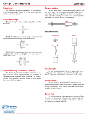 Support Housings 
Simple - A single bearing used to support the end of a 
ball screw. 
Fixed - Two (2) back to back bearings used to eliminate 
end play when supporting the end of a ball screw. 
Rigid - Two (2) spaced apart bearings used to eliminate 
end play and to provide added rigidity when supporting the 
end of a ball screw. 
Sold & Serviced By: 
Specifications subject to change without notice 
Definitions 
Tension Loading 
The load acting upon a nut that would tend to stretch the 
ball screw shaft. The maximum tension load of a ball screw 
assembly is the load rating of the nut. For vertical applica-tions, 
it is better to configure the ball screw assembly so that 
the screw is in tension and not in compression. 
Vertical Applications 
Compression Tension 
Travel Length 
The total possible travel of the nut for a given ball screw 
configuration. The ball screw assembly thread length minus 
the nut length will determine the possible nut travel length. 
Static Load 
The maximum permissible axial force which can be ap-plied 
to the end bearing support housing. The axial force is 
generated by the movement of the ball screw. The support 
housing life is dependent upon the number of screw revolu-tions 
and axial force applied. 
Turcite Nut 
This polymer material has characteristics similar to Teflon. 
There are no recirculating balls within the nut assembly. It is 
resistant to corrosion, but has higher friction than a ball nut, 
thus creating more heat and wear. 
The maximum permissible load weight, or external force, 
which can be applied to the nut of the ball screw assembly, 
with the ball screw at rest. 
Support Housing Thrust Load Capacity 
Thread Length 
The total length of the screw thread between the two 
support housings for a given configuration. The ball screw as-sembly 
thread length minus the nut length will determine the 
possible nut travel length. 
Design Considerations 
ELECTROMATE 
Toll Free Phone (877) SERVO98 
Toll Free Fax (877) SERV099 
www.electromate.com 
sales@electromate.com 
 