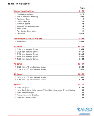 Pages 
2 - 18 
Design Considerations 
Product Comparisons 2 - 4 
Application Guide 9 
Screw Travel Life 
Maximum Speed 
Maximum Compression Load 
Motor Sizing 13 
Iintroduction of RS, PS and GS 19 - 21 
0.500 inch Diameter Screws 
0.625 inch Diameter Screws 
0.750 inch Diameter Screws 
1.000 inch Diameter Screws 
PS Series 62 - 77 
GS Series 78 - 93 
Motor Couplings 
Hand Crank, Other Motor Mounts, Wiper Kits, Bellows, and Chrome Plating 
Motor Wrap Packages 
Rotary Incremental Encoders 
Power-off Electric Brakes 
5 - 8 
10 
11 
How to Select an Assembly 
12 
Introduction 19 - 21 
RS Series 22 - 61 
22 - 29 
30 - 37 
38 - 45 
46 - 53 
Options 94 - 99 
94 - 95 
96 
97 
98 
99 
Part Number Description 
Definitions 
14 
15 - 18 
1.500 inch Diameter Screws 54 - 61 
0.625 inch & 16 mm Diameter Screws 
0.750 inch & 20 mm Diameter Screws 
62 - 69 
70 - 77 
0.625 inch & 16 mm Diameter Screws 
0.750 inch & 20 mm Diameter Screws 
78 - 85 
86 - 93 
Table of Contents 
Sold & Serviced By: 
ELECTROMATE 
Toll Free Phone (877) SERVO98 
Toll Free Fax (877) SERV099 
www.electromate.com 
sales@electromate.com 
 