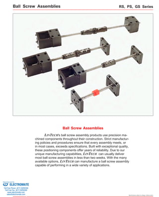 Ball Screw Assemblies RS, PS, GS Series 
Specifications subject to change without notice 
Ball Screw Assemblies 
LINTECH's ball screw assembly products use precision ma-chined 
components throughout their construction. Strict manufactur-ing 
policies and procedures ensure that every assembly meets, or 
in most cases, exceeds specifications. Built with exceptional quality, 
these positioning components offer years of reliability. Due to our 
unique manufacturing capabilities, LINTECH can usually deliver 
most ball screw assemblies in less than two weeks. With the many 
available options, LINTECH can manufacture a ball screw assembly 
capable of performing in a wide variety of applications. 
Sold & Serviced By: 
ELECTROMATE 
Toll Free Phone (877) SERVO98 
Toll Free Fax (877) SERV099 
www.electromate.com 
sales@electromate.com 
 
