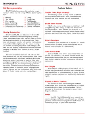 Introduction 
Ball Screw Assemblies 
LINTECH's ball screw assembly positioning compo-nents 
are utilized in a wide variety of Motion Control applica-tions. 
Welding 
Test Stands 
Part Insertion 
Laser Positioning 
Liquid Dispensing 
Semiconductor Processing 
Sold & Serviced By: 
Specifications subject to change without notice 
RS, PS, GS Series 
Available Options 
Simple, Fixed, Rigid Housings 
These bearing support housings provide for different 
thrust and speed characteristics when combined with the 
numerous ball screw diameter and lead combinations. 
Quality Construction 
Gluing 
Pick & Place 
Part Scanning 
Inspection Stations 
Medical Equipment 
General Automation 
LINTECH's RS, PS, and GS series are designed to 
maximize performance, while providing design flexiblity. 
These assemblies utilize a rolled, precision rolled, or ground 
ball screw with preloaded or non-preloaded nuts. These 
steel ball screws are provided with precision machined steel 
supports for end bearing housings. The support housings 
are available in three styles (simple, fixed, and rigid). The 
fixed and rigid housings have precision machined shoulders 
that allow for a NEMA motor mount to be factory or field 
installed. 
Ball screw assemblies when used with ball nuts offer 
high efficiencies and long life, at an economical price. These 
ball screw assemblies are typically used when a complete 
positioning system is too costly, or does not fit the users 
exact positioning system requirements. When combined with 
linear bearings & rails, a custom positioning system can 
be created. These ball screw positioning components are 
designed to allow for numerous options: rotary encoders, 
different diameter and lead combinations, solid Turcite nuts, 
power-off electric brakes, and motor wrap packages. 
NEMA Motor Mounts 
NEMA motor mounts can be easily mounted to any fixed 
or rigid housing at the factory, or in the field. These motor 
mounts provide for a direct interface to a NEMA 23, 34, or 
42 motor. Utilizing these motor mount options ensures correct 
centerline alignment of the motor shaft to the ball screw shaft. 
Rotary Encoders 
Incremental rotary encoders can be mounted to a bearing 
support housing in order to provide positional data back to 
either a motion controller, or a digital display. 
Solid Turcite Nuts 
Some of the RS series screws are available with a Tur-cite 
nut. This polymer nut can provide smoother motion and 
less audible noise than most ball nuts that use recirculating 
balls. It also is ideal for corrosive environments and vertical 
applications. 
Nut Flanges 
Three different nut flange styles (round, vertical, and "L" 
bracket) are available which allow for a direct interface of the 
user mounted load, or carriage assembly, to the nut. All three 
styles are precision machined from steel for high strength and 
rigidity. 
English or Metric Versions 
The PS and GS series offer both English and Metric 
screw options. Motor mounts and nut flanges can be ordered 
with either English or Metic mounting hardware. For con-venience, 
all dimensions in this catalog are shown in both 
English and Metric. 
Other 
Each RS, PS, and GS series ball screw assembly can 
accommodate power-off electric brakes for static load locking ap-plications, 
numerous motor couplings for non-NEMA motors, and 
motor wrap packages for space limited applications. 
ELECTROMATE 
Toll Free Phone (877) SERVO98 
Toll Free Fax (877) SERV099 
www.electromate.com 
sales@electromate.com 
 