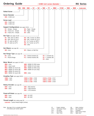 Ordering Guide - 0.500 inch screw diameter - RS Series 
RS050 series 
Rolled Screw 
Screw Diameter 
050 - 0.500 inch 
050 - 0.500 inch 
S3 - 
RS 050 020 - S1 - N1 - F1 - M02 - C145 - E00 - B00 - 
N1 - NPL ball nut (RFT) 
N2 - NPL ball nut (LFT) 
N4 - PL ball nut (LFT) 
F0 - none 
M01 - Hand crank 
N7 - PL Turcite nut (RFT) 
N8 - PL Turcite nut (LFT) 
C999 - other C040 to C047 - C125 
Rotary Encoder (see page 98) 
E99 - other 
Power-off Brake (see page 99) 
Specifications subject to change without notice 
S4 - 
Screw Lead 
020 - 0.200 inch 
Fixed (HT) - Simple 
- 
Rigid - Simple 
S5 
- 
Rigid - Rigid 
Nut Type (see pages 26-28) 
N3 - 
PL ball nut (RFT) 
Nut Flange Type (see page 28) 
F1 - 
Round flange 
other 
S9 
F2 - Vertical bracket (E) F4 - L bracket (E) 
Motor Mount (see pages 29, 96-97) 
M00 - none 
M02 - NEMA 23 mount (E) 
M04 - NEMA 34 mount (E) 
M06 - 
M07 - 
NEMA 23 (RH) wrap 
M08 - 
NEMA 23 (LH) wrap 
M09 - 
NEMA 34 (RH) wrap 
M99 - 
NEMA 34 (LH) wrap 
other 
Coupling Type (see pages 94-95) 
C000 - none C020 to C024 
- C100 
C125 to C129 - H100 
E00 - none E20 - 500 lines/rev 
E21 - 1000 lines/rev 
E22 - 1270 lines/rev 
B00 - none B20 - 24 VDC 
Thread Length (see catalog page 26) 
Lxxx.xxx - screw thread length (inches) 
Lxxx.xxx 
N5 - NPL Turcite nut (RFT) 
B99 - other B21 - 90 VDC 
C145 to C154 - H131 
C400 to C406 - G100 
C425 to C434 - G126 
Support Configurations (see pages 25-26) 
S2 - 
Simple - Simple 
S1 - 
Fixed (LT) - Simple 
N9 - other 
F9 - other 
Note: 
N6 - NPL Turcite nut (LFT) 
F3 - Vertical bracket (M) F5 - L bracket (M) 
M03 - NEMA 23 mount (M) 
M05 - NEMA 34 mount (M) 
(E) - English Interface 
(LH) - Left Hand 
(LT) - Low Thrust 
(HT) - High Thrust 
(M) - Metric Interface 
(NPL) - Non Preloaded 
(PL) - Preloaded 
(RFT) - Right Facing Thread 
(LFT) - Left Facing Thread 
(RH) - Right Hand 
Nut Wipers (see page 96) 
W0 - none W1 - Wipers on Ball Nut 
W0 - 
See page 14 for a complete description 
of the above part number system. 
 