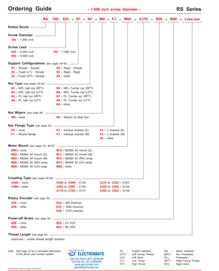 Ordering Guide - 1.000 inch screw diameter - RS Series 
Rolled Screw 
Screw Diameter 
100 - 1.000 inch 
050 - 0.500 inch 
S3 - 
RS 100 025 - S1 - N1 - F1 - M04 - C175 - E00 - B00 - 
N1 - NPL ball nut (RFT) 
N7 - PL Turcite nut (RFT) 
N8 - PL Turcite nut (LFT) 
Nut Wipers (see page 96) 
W0 - none W1 - Wipers on Ball Nut 
F0 - none 
C999 - other C091 to C097 - C150 
Rotary Encoder (see page 98) 
E99 - other 
Power-off Brake (see page 99) 
Specifications subject to change without notice 
S4 - 
Screw Lead 
025 - 0.250 inch 
Fixed (HT) - Simple 
- 
Rigid - Simple 
S5 
- 
Rigid - Rigid 
Nut Type (see pages 50-52) 
N3 - 
PL ball nut (RFT) 
Nut Flange Type (see page 52) 
F1 - 
Round flange 
other 
S9 
F2 - Vertical bracket (E) F4 - L bracket (E) 
Motor Mount (see pages 53, 96-97) 
M00 - none 
M04 - NEMA 34 mount (E) 
M12 - 
M13 - 
NEMA 42 (RH) wrap 
M08 - NEMA 34 (RH) wrap 
NEMA 42 (LH) wrap 
M09 - 
NEMA 34 (LH) wrap M99 - other 
Coupling Type (see pages 94-95) 
C000 - none C064 to C068 
- C125 
C175 to C182 - H131 
E00 - none E24 - 500 lines/rev 
E25 - 1000 lines/rev 
E26 - 1270 lines/rev 
B00 - none B22 - 24 VDC 
Thread Length (see page 50) 
Lxxx.xxx 
N5 - NPL Turcite nut (RFT) 
B99 - other B23 - 90 VDC 
C212 to C222 - H163 
C455 to C462 - G126 
C492 to C502 - G158 
Support Configurations (see pages 49-50) 
S2 - 
Simple - Simple 
S1 - 
Fixed (LT) - Simple 
F9 - other 
N2 - NPL ball nut (LFT) 
N4 - PL ball nut (LFT) 
N6 - NPL Turcite nut (LFT) 
F3 - Vertical bracket (M) F5 - L bracket (M) 
M05 - NEMA 34 mount (M) 
W0 - 
100 - 1.000 inch 
M10 - NEMA 42 mount (E) 
M11 - NEMA 42 mount (M) 
Lxxx.xxx - screw thread length (inches) 
(E) - English Interface 
(LH) - Left Hand 
(LT) - Low Thrust 
(HT) - High Thrust 
(M) - Metric Interface 
(NPL) - Non Preloaded 
(PL) - Preloaded 
(RFT) - Right Facing Thread 
(LFT) - Left Facing Thread 
(RH) - Right Hand 
N9 - other 
RS100 series 
Note: See page 14 for a complete description 
Sold & Serviced By: 
of the above part number system. ELECTROMATE 
Toll Free Phone (877) SERVO98 
Toll Free Fax (877) SERV099 
www.electromate.com 
sales@electromate.com 
 