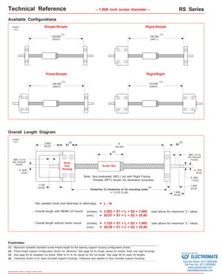 Technical Reference - 1.000 inch screw diameter - RS Series 
Available Configurations 
(3) See page 52 for available nut styles. Refer to A1 & A2 values for the nut length. See page 96 for wiper kit lengths. 
Specifications subject to change without notice 
Simple-Simple Rigid-Simple 
139.000 
(3530,6) 
.500 (12,70) 
605 Woodruff 
Keyway 
o 
.625 
(15,87) 
.625 
(15,87) 
Fixed-Simple Rigid-Rigid 
138.000 
(3505,2) 
136.500 
(3467,1) 
133.500 
(3390,9) 
.500 (12,70) 
605 Woodruff 
Keyway 
.375 
(9,52) 
o 
Overall Length Diagram 
(1) 
inches 
(mm) 
(1) 
(1) 
(1) 
(2) (2) 
2.562 S1 
(65,07) 
1.125 
(28,58) 
L S2 
xxx.xxx 
1.000 
(25,40) 
Non-preloaded (NPL) nut with Right Facing 
Threads (RFT) shown for illustration purposes 
Note: 
Centerline To Centerline of 1st mounting holes 
- Net useable travel (nut hard-stop to hard-stop) 
- Overall length with NEMA 23 mount: 
- Overall length without motor mount: 
inches 
(mm) 
N 
(3) 
Drive 
End 
Housing 
Screw Nut 
+/- 0.015 (0,38) 
= L - N 
(4) 
(inches) = 2.562 + S1 + L + S2 + 1.000 (see above for maximum "L" value) 
(mm) = 65,07 + S1 + L + S2 + 25,40 
(inches) = 1.125 + S1 + L + S2 + 1.000 (see above for maximum "L" value) 
(mm) = 28,58 + S1 + L + S2 + 25,40 
o 
1.825 
(46,36) 
Footnotes: 
(1) Maximum available standard screw thread length for the bearing support housing configuration shown. 
(2) Fixed-simple support configuration shown for reference. See page 53 for length values for simple, fixed, and rigid housings. 
(4) Tolerance shown is for base mounted support housings. Tolerance also applies to face mounted support housings. 
Sold & Serviced By: 
ELECTROMATE 
Toll Free Phone (877) SERVO98 
Toll Free Fax (877) SERV099 
www.electromate.com 
sales@electromate.com 
 