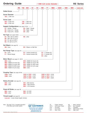 Ordering Guide - 1.500 inch screw diameter - RS Series 
Rolled Screw 
Screw Diameter 
150 - 1.500 inch 
050 - 0.500 inch 
S3 - 
RS 150 025 - S1 - N1 - F1 - M04 - C223 - E00 - B00 - 
N1 - NPL ball nut (RFT) 
200 - 2.000 inch 
Nut Wipers (see page 96) 
W0 - none W1 - Wipers on Ball Nut 
F0 - none 
C999 - other C281 to C291 - H197 
Rotary Encoder (see page 98) 
E99 - other 
Power-off Brake (see page 99) 
Specifications subject to change without notice 
S4 - 
Screw Lead 
025 - 0.250 inch 
Fixed (HT) - Simple 
- 
Rigid - Simple 
S5 
- 
Rigid - Rigid 
Nut Type (see pages 58-60) 
N3 - 
PL ball nut (RFT) 
Nut Flange Type (see page 60) 
F1 - 
Round flange 
S9 
F2 - Vertical bracket (E) F4 - L bracket (E) 
Motor Mount (see pages 61, 96-97) 
M00 - none 
M04 - NEMA 34 mount (E) 
M12 - 
M13 - 
NEMA 42 (RH) wrap 
M08 - NEMA 34 (RH) wrap 
NEMA 42 (LH) wrap 
M09 - 
NEMA 34 (LH) wrap M99 - other 
Coupling Type (see pages 94-95) 
C000 - none C223 to - H163 
C233 
C337 to C347 - H225 
E00 - none E27 - 500 lines/rev 
E28 - 1000 lines/rev 
E29 - 1270 lines/rev 
B00 - none B24 - 24 VDC 
Thread Length (see page 58) 
Lxxx.xxx 
other 
B99 - other B25 - 90 VDC 
C503 to C513 - G158 
C561 to C571 - G177 
C617 to C627 - G220 
Support Configurations (see pages 57-58) 
S2 - 
Simple - Simple 
S1 - 
Fixed (LT) - Simple 
N9 - other 
F9 - other 
N2 - NPL ball nut (LFT) 
N4 - PL ball nut (LFT) 
F3 - Vertical bracket (M) F5 - L bracket (M) 
M05 - NEMA 34 mount (M) 
W0 - 
100 - 1.000 inch 
M10 - NEMA 42 mount (E) 
M11 - NEMA 42 mount (M) 
Lxxx.xxx - screw thread length (inches) 
(E) - English Interface 
(LH) - Left Hand 
(LT) - Low Thrust 
(HT) - High Thrust 
(M) - Metric Interface 
(NPL) - Non Preloaded 
(PL) - Preloaded 
(RFT) - Right Facing Thread 
(LFT) - Left Facing Thread 
(RH) - Right Hand 
RS150 series 
Note: See page 14 for a complete description 
Sold & Serviced By: 
of the above part number system. ELECTROMATE 
Toll Free Phone (877) SERVO98 
Toll Free Fax (877) SERV099 
www.electromate.com 
sales@electromate.com 
 
