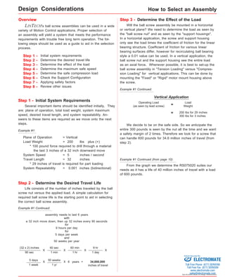 How to Select an Assembly 
= Weight Operating Load 
(as seen by lead screw) 
Sold & Serviced By: 
Specifications subject to change without notice 
Overview 
LINTECH's ball screw assemblies can be used in a wide 
variety of Motion Control applications. Proper selection of 
an assembly will yield a system that meets the performance 
requirements with trouble free long term operation. The fol-lowing 
steps should be used as a guide to aid in the selection 
process. 
Step 1 - 
Step 2 - 
Step 3 - 
Step 4 - 
Step 5 - 
Step 6 - 
Step 7 - 
Step 8 - 
Initial system requirements 
Determine the desired travel life 
Determine the effect of the load 
Determine the maximum safe speed 
Determine the safe compression load 
Check the Support Configuration 
Applying safety factors 
Review other issues 
Step 3 - Determine the Effect of the Load 
Will the ball screw assembly be mounted in a horizontal 
or vertical plane? We need to determine the load as seen by 
the "ball screw nut" and as seen by the "support housings". 
In a horizontal application, the screw and support housing 
only see the load times the coefficient of friction for the linear 
bearing structure. Coefficient of friction for various linear 
bearing surfaces differ, however for recirculating ball bearing 
style a 0.01 value can be used. In a vertical application, the 
ball screw nut and the support housing see the entire load 
as an axial force. Whenever possible, it is best to set-up the 
ball screw assembly in "Tension Loading" versus "Compres-sion 
Loading" for vertical applications. This can be done by 
mounting the "Fixed" or "Rigid" motor mount housing above 
the screw. 
Step 1 - Initial System Requirements 
Several important items should be identified initially. They 
are: plane of operation, total load weight, system maximum 
speed, desired travel length, and system repeatability. An-swers 
to these items are required as we move onto the next 
steps. 
Step 2 - Determine the Desired Travel Life 
Life consists of the number of inches traveled by the ball 
screw nut versus the applied load. A simple calculation for 
required ball screw life is the starting point to aid in selecting 
the correct ball screw assembly. 
(32 x 2) inches 
90 sec 
X 
60 sec 
1 min 
X 
60 min 
1 hr 
X 
9 hr 
1 day 
X 
5 days 
1 week 
X 50 weeks 
1 yr 
X 6 years = 
Example #1 Continued: 
34,600,000 
inches of travel 
assembly needs to last 6 years 
with 
a 32 inch move down, then up 32 inches every 90 seconds 
for 
9 hours per day 
for 
5 days per week 
and 
50 weeks per year 
Vertical Application 
Load 
200 lbs for 29 inches 
300 lbs for 3 inches 
= 
We decide to be on the safe side. So we anticipate the 
entire 300 pounds is seen by the nut all the time and we want 
a safety margin of 2 times. Therefore we look for a screw that 
can handle 600 pounds for 34.6 million inches of travel (from 
step 2). 
From the graph we determine the RS075020 suites our 
needs as it has a life of 40 million inches of travel with a load 
of 600 pounds. 
Example #1: 
Plane of Operation = Vertical 
Load Weight = 200 lbs plus (+) 
* 100 pound force required to drill through a material 
the last 3 inches of a 32 inch downward move 
System Speed = 5 inches / second 
Travel Length = 32 inches 
* 29 inches of travel is required for part loading 
System Repeatability = 0.001 inches (bidirectional) 
Example #1 Continued: 
Example #1 Continued (from page 10): 
Design Considerations 
ELECTROMATE 
Toll Free Phone (877) SERVO98 
Toll Free Fax (877) SERV099 
www.electromate.com 
sales@electromate.com 
 