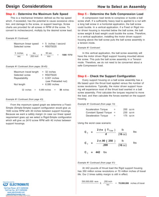 Step 4 - Determine the Maximum Safe Speed Step 5 - Determine the Safe Compression Load 
5 inches 
sec 1500 RPM 
Sold & Serviced By: 
Specifications subject to change without notice 
How to Select an Assembly 
This is a mechanical limitation defined as the top speed 
which, if exceeded, has the potential to cause excessive vibra-tion, 
and damage to the screw, or support bearings. Screw 
charts are provided for all screws in RPM of the screw. To 
convert to inches/second, multiply by the desired screw lead. 
Maximum linear speed = 5 inches / second 
Selected screw = RS075020 
X 
rev 
.200 inch 
60 sec 
min 
X = 
Maximum travel length = 32 inches 
Selected screw = RS075020 
Repeatability = 0.001 inches 
(use Preloaded nut) 
Nut length = 6.080 inches 
32 inches + 6.080 inches = 38 inches 
From the maximum speed graph we determine a Fixed- 
Simple (Simple-Simple) support configuration would give us 
1640 screw RPM with 40 inches between support housings. 
Because we want a safety margin (in case our linear speed 
requirement goes up) we select a Rigid-Simple configuration 
which will give us 2410 screw RPM with 40 inches between 
support housings. 
A compression load tends to compress or buckle a ball 
screw shaft. If a sufficiently heavy load is applied to a nut with 
a long ball screw in a horitontal application, the ball screw 
could buckle. In a vertical application, if a Fixed or Rigid mo-tor 
driven housing is mounted below the ball screw, the ball 
screw weight & load weight could buckle the screw. Therefore, 
in a vertical application, installing the motor driven support 
housing above the ball screw puts the ball screw assembly in 
a tension mode. 
In this vertical application, the ball screw assembly will 
have the motor driven Rigid support housing mounted above 
the screw. This puts the ball screw assembly in a Tension 
mode. Therefore, we do not need to be concerned about a 
safe Compression load. 
Step 6 - Check the Support Configuration 
Every support housing on a ball screw assembly has a 
life based upon the thrust load applied versus the number of 
screw revolutions. Typically, the motor driven support hous-ing 
will experience most of the thrust load exerted in a ball 
screw assembly. First calculate the torques required to move 
the load, and then calculate the forces exerted on the support 
housing. 
Acceleration Torque = 250 oz-in 
Constant Speed Torque = 230 oz-in 
Deceleration Torque = 175 oz-in 
Using the worst case scenario: 
C T = 
2 e ( T T otal ) 
lb 
(16 oz) 
d 
lbs 
C T = 
2 .90 ( 2 50 ) 
lb 
(16 oz) 
.200 
lbs 
C T = 442 lbs 
At 442 pounds of thrust load the Rigid support housing 
has 350 million screw revolutions or 70 million inches of travel 
life. Our 2 times safety margin is still in effect. 
Example #1 Continued: 
Example #1 Continued (from pages 38-45): 
Example #1 Continued (from page 43): 
Example #1 Continued: 
Example #1 Continued (from page 13): 
Example #1 Continued (from page 41): 
X 
.200 inch 
rev 
= 
350,000,000 revs 
70,000,000 inches of travel 
Design Considerations 
ELECTROMATE 
Toll Free Phone (877) SERVO98 
Toll Free Fax (877) SERV099 
www.electromate.com 
sales@electromate.com 
 