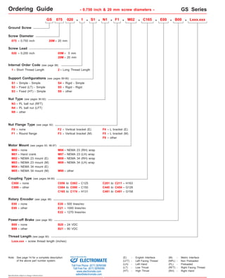 Ordering Guide GS Series 
075 - 0.750 inch 
S1 - Simple - Simple 
S3 - 
F0 - none 
M01 - Hand crank 
GS 075 020 - 1 - S1 - N1 - F1 - M02 - C165 - E00 - B00 - Lxxx.xxx 
C999 - other C084 to C090 - C150 
E99 - other 
Specifications subject to change without notice 
- 0.750 inch & 20 mm screw diameters - 
Ground Screw 
Screw Diameter 
Rotary Encoder (see page 98) 
Power-off Brake (see page 99) 
S4 - 
Screw Lead 
020 - 0.200 inch 
Fixed (HT) - Simple 
- 
Rigid - Simple 
S5 
- 
Rigid - Rigid 
Nut Type (see pages 90-92) 
N3 - PL ball nut (RFT) 
Nut Flange Type (see page 92) 
F1 - 
Round flange 
S9 
F2 - Vertical bracket (E) F4 - L bracket (E) 
Motor Mount (see pages 93, 96-97) 
M00 - none 
M02 - NEMA 23 mount (E) 
M04 - NEMA 34 mount (E) 
M06 - 
M07 - 
NEMA 23 (RH) wrap 
M08 - 
NEMA 23 (LH) wrap 
M09 - 
NEMA 34 (RH) wrap 
M99 - 
NEMA 34 (LH) wrap 
other 
Coupling Type (see pages 94-95) 
C000 - none C056 to - C125 
C063 
C165 to C174 - H131 
E00 - none E20 - 500 lines/rev 
E21 - 1000 lines/rev 
E22 - 1270 lines/rev 
B00 - none B20 - 24 VDC 
Thread Length (see page 90) 
other 
B99 - other B21 - 90 VDC 
C201 to C211 - H163 
C445 to C454 - G126 
C481 to C491 - G158 
Support Configurations (see pages 89-90) 
S2 - 
Fixed (LT) - Simple 
N9 - other 
F9 - other 
N4 - PL ball nut (LFT) 
F3 - Vertical bracket (M) F5 - L bracket (M) 
M03 - NEMA 23 mount (M) 
M05 - NEMA 34 mount (M) 
20M - 20 mm 
05M - 5 mm 
20M - 20 mm 
Internal Order Code (see page 88) 
1 - Short Thread Length 2 - Long Thread Length 
Lxxx.xxx - screw thread length (inches) 
(E) - English Interface 
(LH) - Left Hand 
(LT) - Low Thrust 
(HT) - High Thrust 
(M) - Metric Interface 
(NPL) - Non Preloaded 
(PL) - Preloaded 
(RFT) - Right Facing Thread 
(LFT) - Left Facing Thread 
(RH) - Right Hand 
GS075 & GS20M 
series 
Note: See page 14 for a complete description 
Sold & Serviced By: 
of the above part number system. ELECTROMATE 
Toll Free Phone (877) SERVO98 
Toll Free Fax (877) SERV099 
www.electromate.com 
sales@electromate.com 
 