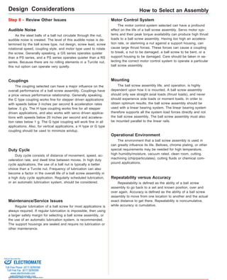 Sold & Serviced By: 
Specifications subject to change without notice 
How to Select an Assembly 
Step 8 - Review Other Issues Motor Control System 
The motor control system selected can have a profound 
effect on the life of a ball screw assembly. Servo motor sys-tems 
and their peak torque availability can produce high thrust 
loads to a ball screw assembly. Having too high an accelera-tion 
rate, or slamming a nut against a support housing, can 
cause large thrust forces. These forces can cause a coupling 
to break, a nut to be damaged, a ball screw to be bent, or a 
support housing to be damaged. Care should be taken in se-lecting 
the correct motor control system to operate a particular 
ball screw assembly. 
Duty Cycle 
Duty cycle consists of distance of movement, speed, ac-celeration 
rate, and dwell time between moves. In high duty 
cycle applications, the use of a ball nut is typically a better 
choice than a Turcite nut. Frequency of lubrication can also 
become a factor in the overall life of a ball screw assembly in 
a high duty cycle application. Regularly scheduled lubrication, 
or an automatic lubrication system, should be considered. 
Mounting 
The ball screw assembly life, and operation, is highly 
dependent upon how it is mounted. A ball screw assembly 
should only see straight axial loads (thrust loads), and never 
should experience side loads or moment loads. In order to 
obtain optimum results, the ball screw assembly should be 
used with a linear bearing system. The linear bearing system 
therefore supports all the system load forces directly and not 
the ball screw assembly. The ball screw assembly must also 
be mounted parallel to the linear rails. 
Operational Environment 
The environment that a ball screw assembly is used in 
can greatly influence its life. Bellows, chrome plating, or other 
special requirements may be needed for high temperature, 
high humidity/moisture, vacuum rated, clean room, cutting, 
machining (chip/particulates), cutting fluids or chemical com-pound 
applications. 
Audible Noise 
As the steel balls of a ball nut circulate through the nut, 
audible noise is created. The level of this audible noise is de-termined 
by the ball screw type, nut design, screw lead, screw 
rotational speed, coupling style, and motor type used to rotate 
the screw. Generally speaking, a GS series operates quieter 
than a PS series, and a PS series operates quieter than a RS 
series. Because there are no rolling elements in a Turcite nut, 
this nut option can operate very quietly. 
Couplings 
The coupling selected can have a major influence on the 
overall performance of a ball screw assembly. Couplings have 
a price versus performance relationship. Generally speaking, 
the C type coupling works fine for stepper driven applications 
with speeds below 3 inches per second & acceleration rates 
below .5 g's. The H type coupling works fine for all stepper 
driven applications, and also works with servo driven applica-tions 
with speeds below 20 inches per second and accelera-tion 
rates below 1 g. The G type coupling will work fine in all 
applications. Also, for vertical applications, a H type or G type 
coupling should be used to minimize windup. 
Maintenance/Service Issues 
Regular lubrication of a ball screw for most applications is 
always required. If regular lubrication is impossible, then using 
a larger safety margin for selecting a ball screw assembly, or 
the use of an automatic lubrication system, is recommended. 
The support housings are sealed and require no lubrication or 
other maintenance. 
Repeatability versus Accuracy 
Repeatability is defined as the ability of a ball screw 
assembly to go back to a set and known position, over and 
over again. Accuracy is defined as the ability of a ball screw 
assembly to move from one location to another and the actual 
exact distance to get there. Repeatability is noncumulative, 
while accuracy is cumulative. 
Design Considerations 
ELECTROMATE 
Toll Free Phone (877) SERVO98 
Toll Free Fax (877) SERV099 
www.electromate.com 
sales@electromate.com 
 