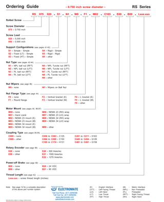 Ordering Guide - 0.750 inch screw diameter - RS Series 
Rolled Screw 
Screw Diameter 
075 - 0.750 inch 
050 - 0.500 inch 
S3 - 
RS 075 020 - S1 - N1 - F1 - M02 - C165 - E00 - B00 - 
N1 - NPL ball nut (RFT) 
N7 - PL Turcite nut (RFT) 
N8 - PL Turcite nut (LFT) 
Nut Wipers (see page 96) 
W0- none W1- Wipers on Ball Nut 
F0 - none 
M01 - Hand crank 
C999 - other C084 to C090 - C150 
Rotary Encoder (see page 98) 
E99 - other 
Power-off Brake (see page 99) 
Specifications subject to change without notice 
S4 - 
Screw Lead 
020 - 0.200 inch 
Fixed (HT) - Simple 
- 
Rigid - Simple 
S5 
- 
Rigid - Rigid 
Nut Type (see pages 42-44) 
N3 - 
PL ball nut (RFT) 
Nut Flange Type (see page 44) 
F1 - 
Round flange 
other 
S9 
F2 - Vertical bracket (E) F4 - L bracket (E) 
Motor Mount (see pages 45, 96-97) 
M00 - none 
M02 - NEMA 23 mount (E) 
M04 - NEMA 34 mount (E) 
M06 - 
M07 - 
NEMA 23 (RH) wrap 
M08 - 
NEMA 23 (LH) wrap 
M09 - 
NEMA 34 (RH) wrap 
M99 - 
NEMA 34 (LH) wrap 
other 
Coupling Type (see pages 94-95) 
C000 - none C056 to C063 
- C125 
C165 to C174 - H131 
E00 - none E20 - 500 lines/rev 
E21 - 1000 lines/rev 
E22 - 1270 lines/rev 
B00 - none B20 - 24 VDC 
Thread Length (see page 42) 
Lxxx.xxx 
N5 - NPL Turcite nut (RFT) 
B99 - other B21 - 90 VDC 
C201 to C211 - H163 
C445 to C454 - G126 
C481 to C491 - G158 
Support Configurations (see pages 41-42) 
S2 - 
Simple - Simple 
S1 - 
Fixed (LT) - Simple 
F9 - other 
N2 - NPL ball nut (LFT) 
N4 - PL ball nut (LFT) 
N6 - NPL Turcite nut (LFT) 
F3 - Vertical bracket (M) F5 - L bracket (M) 
M03 - NEMA 23 mount (M) 
M05 - NEMA 34 mount (M) 
W0 - 
Lxxx.xxx - screw thread length (inches) 
(E) - English Interface 
(LH) - Left Hand 
(LT) - Low Thrust 
(HT) - High Thrust 
(M) - Metric Interface 
(NPL) - Non Preloaded 
(PL) - Preloaded 
(RFT) - Right Facing Thread 
(LFT) - Left Facing Thread 
(RH) - Right Hand 
N9 - other 
RS075 series 
Note: See page 14 for a complete description 
Sold & Serviced By: 
of the above part number system. ELECTROMATE 
Toll Free Phone (877) SERVO98 
Toll Free Fax (877) SERV099 
www.electromate.com 
sales@electromate.com 
 