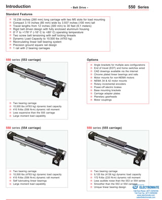 Introduction - Belt Drive - 550 Series 
10.236 inches (260 mm) long carriage with two M5 slots for load mounting 
Compact 3.15 inches (80 mm) wide by 3.937 inches (100 mm) tall 
Travel lengths from 12 inches (300 mm) to 30 feet (9,1 meters) 
Rigid belt driven design with fully enclosed aluminum housing 
0o F to +176o F (-18o C to +80o C) operating temperature 
Two screw belt tensioning with self locking threads 
Dynamic Load Capacity to 10,500 lbs (4763 kg) 
Recirculating linear ball bearing system 
Precision ground square rail design 
1 rail with 2 bearing carriages 
Options 
Angle brackets for multiple axis configurations 
End of travel (EOT) and home switches wired 
CAD drawings available via the internet 
Chrome plated linear bearings and rails 
Motor mounts for non-NEMA motors 
NEMA 34  42 motor mounts 
Rotary incremental encoders 
Power-off electric brakes 
Base mounting brackets 
Carriage adapter plates 
Planetary gearheads 
Motor couplings 
Two bearing carriage 
10,500 lbs (4763 kg) dynamic load capacity 
410 ft-lbs (556 N-m) dynamic roll moment 
Less expensive than the 555 carriage 
Large moment load capability 
Two bearing carriage 
9,120 lbs (4136 kg) dynamic load capacity 
172 ft-lbs (233 N-m) dynamic roll moment 
Less audible noise than the 553 or 554 series 
Smoother than the 553 or 554 carriage 
Unique linear bearing design 
550 series (553 carriage) 
550 series (555 carriage) 
Standard Features 
550 series (554 carriage) 
Two bearing carriage 
10,500 lbs (4763 kg) dynamic load capacity 
410 ft-lbs (556 N-m) dynamic roll moment 
Self lubricating linear bearings 
Large moment load capability 
Sold  Serviced By: 
ELECTROMATE 
Toll Free Phone (877) SERVO98 
Toll Free Fax (877) SERV099 
www.electromate.com 
sales@electromate.com 
 