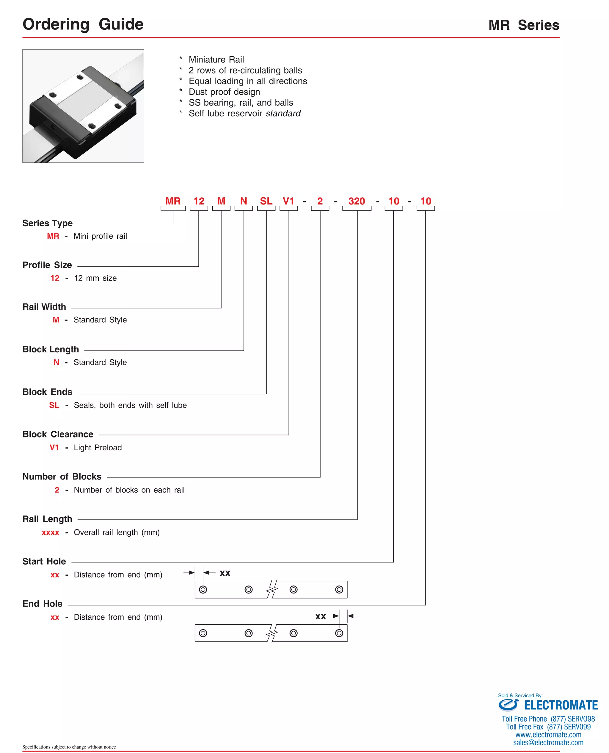 Series Type 
MR - Mini profile rail 
Rail Width 
M - Standard Style 
Block Length 
N - Standard Style 
Specifications subject to change without notice 
MR Series 
* Miniature Rail 
* 2 rows of re-circulating balls 
* Equal loading in all directions 
* Dust proof design 
* SS bearing, rail, and balls 
* Self lube reservoir standard 
MR 
Profile Size 
N - 
12 - 12 mm size 
Block Ends 
SL - Seals, both ends with self lube 
Block Clearance 
V1 - Light Preload 
Number of Blocks 
2 - Number of blocks on each rail 
12 M V1 2 320 
Rail Length 
xxxx - Overall rail length (mm) 
- 10 - 10 
Start Hole 
xx - Distance from end (mm) 
End Hole 
xx - Distance from end (mm) 
SL 
xx 
xx 
- 
Ordering Guide 
Sold & Serviced By: 
ELECTROMATE 
Toll Free Phone (877) SERVO98 
Toll Free Fax (877) SERV099 
www.electromate.com 
sales@electromate.com 
 