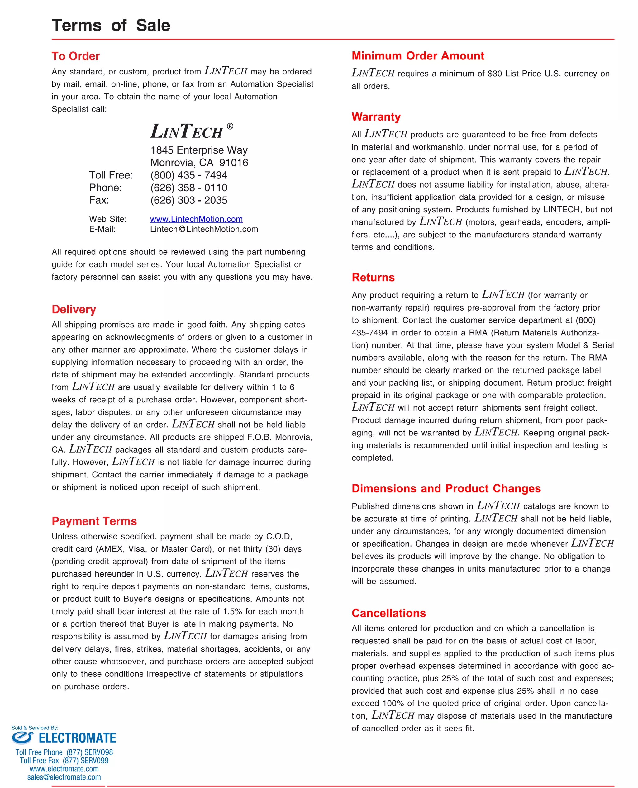 Terms of Sale 
To Order 
Any standard, or custom, product from LINTECH may be ordered 
by mail, email, on-line, phone, or fax from an Automation Specialist 
in your area. To obtain the name of your local Automation 
Specialist call: 
LINTECH ® 
1845 Enterprise Way 
Monrovia, CA 91016 
(800) 435 - 7494 
(626) 358 - 0110 
(626) 303 - 2035 
Toll Free: 
Phone: 
Fax: 
www.LintechMotion.com 
Lintech@LintechMotion.com 
Web Site: 
E-Mail: 
All required options should be reviewed using the part numbering 
guide for each model series. Your local Automation Specialist or 
factory personnel can assist you with any questions you may have. 
Delivery 
All shipping promises are made in good faith. Any shipping dates 
appearing on acknowledgments of orders or given to a customer in 
any other manner are approximate. Where the customer delays in 
supplying information necessary to proceeding with an order, the 
date of shipment may be extended accordingly. Standard products 
from LINTECH are usually available for delivery within 1 to 6 
weeks of receipt of a purchase order. However, component short-ages, 
labor disputes, or any other unforeseen circumstance may 
delay the delivery of an order. LINTECH shall not be held liable 
under any circumstance. All products are shipped F.O.B. Monrovia, 
CA. LINTECH packages all standard and custom products care-fully. 
However, LINTECH is not liable for damage incurred during 
shipment. Contact the carrier immediately if damage to a package 
or shipment is noticed upon receipt of such shipment. 
Payment Terms 
Unless otherwise specified, payment shall be made by C.O.D, 
credit card (AMEX, Visa, or Master Card), or net thirty (30) days 
(pending credit approval) from date of shipment of the items 
purchased hereunder in U.S. currency. LINTECH reserves the 
right to require deposit payments on non-standard items, customs, 
or product built to Buyer's designs or specifications. Amounts not 
timely paid shall bear interest at the rate of 1.5% for each month 
or a portion thereof that Buyer is late in making payments. No 
responsibility is assumed by LINTECH for damages arising from 
delivery delays, fires, strikes, material shortages, accidents, or any 
other cause whatsoever, and purchase orders are accepted subject 
only to these conditions irrespective of statements or stipulations 
on purchase orders. 
Minimum Order Amount 
LINTECH requires a minimum of $30 List Price U.S. currency on 
all orders. 
Warranty 
All LINTECH products are guaranteed to be free from defects 
in material and workmanship, under normal use, for a period of 
one year after date of shipment. This warranty covers the repair 
or replacement of a product when it is sent prepaid to LINTECH. 
LINTECH does not assume liability for installation, abuse, altera-tion, 
insufficient application data provided for a design, or misuse 
of any positioning system. Products furnished by LINTECH, but not 
manufactured by LINTECH (motors, gearheads, encoders, ampli-fiers, 
etc....), are subject to the manufacturers standard warranty 
terms and conditions. 
Returns 
Any product requiring a return to LINTECH (for warranty or 
non-warranty repair) requires pre-approval from the factory prior 
to shipment. Contact the customer service department at (800) 
435-7494 in order to obtain a RMA (Return Materials Authoriza-tion) 
number. At that time, please have your system Model & Serial 
numbers available, along with the reason for the return. The RMA 
number should be clearly marked on the returned package label 
and your packing list, or shipping document. Return product freight 
prepaid in its original package or one with comparable protection. 
LINTECH will not accept return shipments sent freight collect. 
Product damage incurred during return shipment, from poor pack-aging, 
will not be warranted by LINTECH. Keeping original pack-ing 
materials is recommended until initial inspection and testing is 
completed. 
Dimensions and Product Changes 
Published dimensions shown in LINTECH catalogs are known to 
be accurate at time of printing. LINTECH shall not be held liable, 
under any circumstances, for any wrongly documented dimension 
or specification. Changes in design are made whenever LINTECH 
believes its products will improve by the change. No obligation to 
incorporate these changes in units manufactured prior to a change 
will be assumed. 
Cancellations 
All items entered for production and on which a cancellation is 
requested shall be paid for on the basis of actual cost of labor, 
materials, and supplies applied to the production of such items plus 
proper overhead expenses determined in accordance with good ac-counting 
practice, plus 25% of the total of such cost and expenses; 
provided that such cost and expense plus 25% shall in no case 
exceed 100% of the quoted price of original order. Upon cancella-tion, 
LINTECH may dispose of materials used in the manufacture 
of cancelled order as it sees fit. 
Sold & Serviced By: 
ELECTROMATE 
Toll Free Phone (877) SERVO98 
Toll Free Fax (877) SERV099 
www.electromate.com 
sales@electromate.com 
