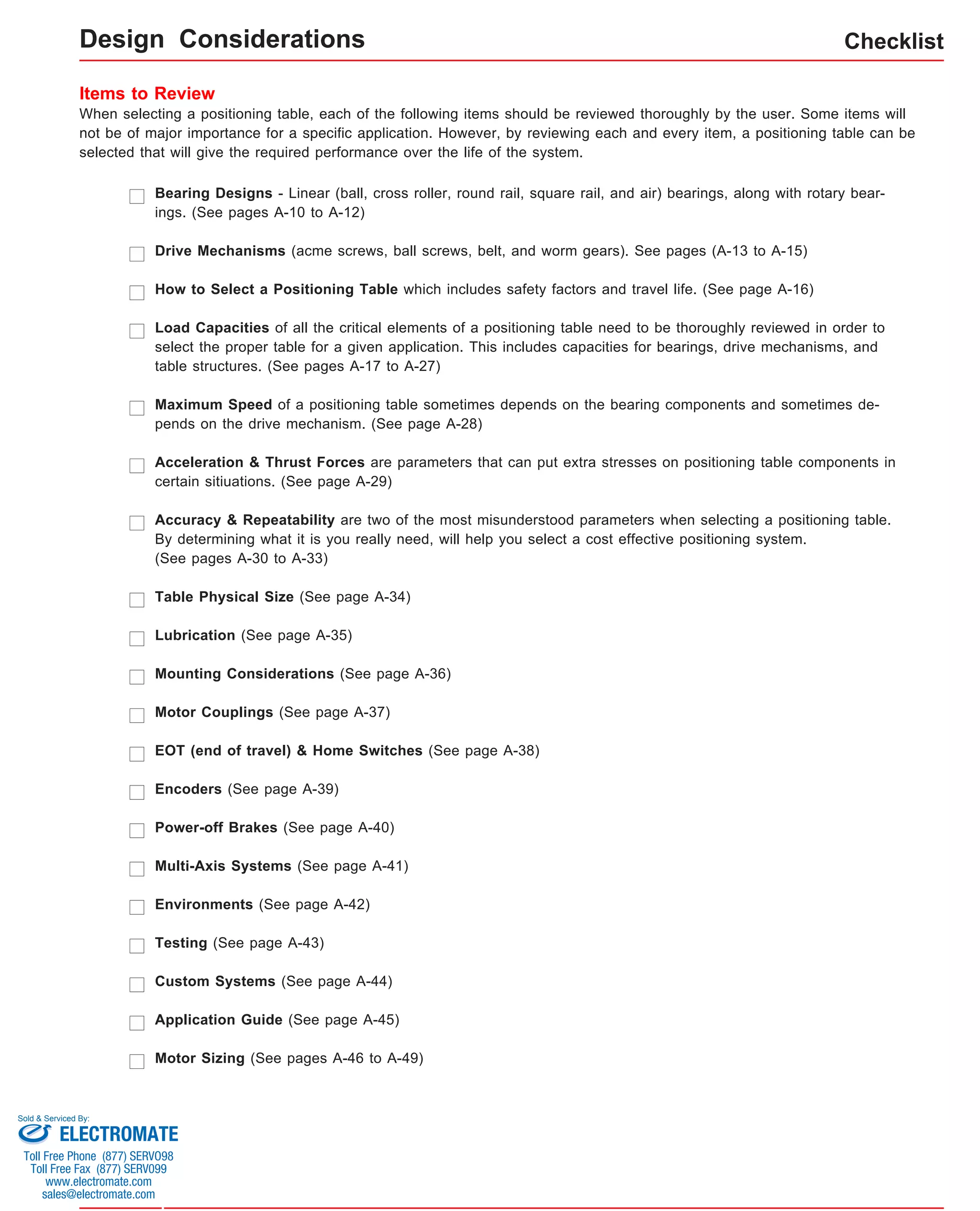 Checklist 
Design Considerations 
Items to Review 
When selecting a positioning table, each of the following items should be reviewed thoroughly by the user. Some items will 
not be of major importance for a specific application. However, by reviewing each and every item, a positioning table can be 
selected that will give the required performance over the life of the system. 
Bearing Designs - Linear (ball, cross roller, round rail, square rail, and air) bearings, along with rotary bear-ings. 
(See pages A-10 to A-12) 
Drive Mechanisms (acme screws, ball screws, belt, and worm gears). See pages (A-13 to A-15) 
How to Select a Positioning Table which includes safety factors and travel life. (See page A-16) 
Load Capacities of all the critical elements of a positioning table need to be thoroughly reviewed in order to 
select the proper table for a given application. This includes capacities for bearings, drive mechanisms, and 
table structures. (See pages A-17 to A-27) 
Maximum Speed of a positioning table sometimes depends on the bearing components and sometimes de-pends 
on the drive mechanism. (See page A-28) 
Acceleration & Thrust Forces are parameters that can put extra stresses on positioning table components in 
certain sitiuations. (See page A-29) 
Accuracy & Repeatability are two of the most misunderstood parameters when selecting a positioning table. 
By determining what it is you really need, will help you select a cost effective positioning system. 
(See pages A-30 to A-33) 
Table Physical Size (See page A-34) 
Lubrication (See page A-35) 
Mounting Considerations (See page A-36) 
Motor Couplings (See page A-37) 
EOT (end of travel) & Home Switches (See page A-38) 
Encoders (See page A-39) 
Power-off Brakes (See page A-40) 
Multi-Axis Systems (See page A-41) 
Environments (See page A-42) 
Testing (See page A-43) 
Custom Systems (See page A-44) 
Application Guide (See page A-45) 
Motor Sizing (See pages A-46 to A-49) 
Sold & Serviced By: 
ELECTROMATE 
Toll Free Phone (877) SERVO98 
Toll Free Fax (877) SERV099 
www.electromate.com 
sales@electromate.com 
 