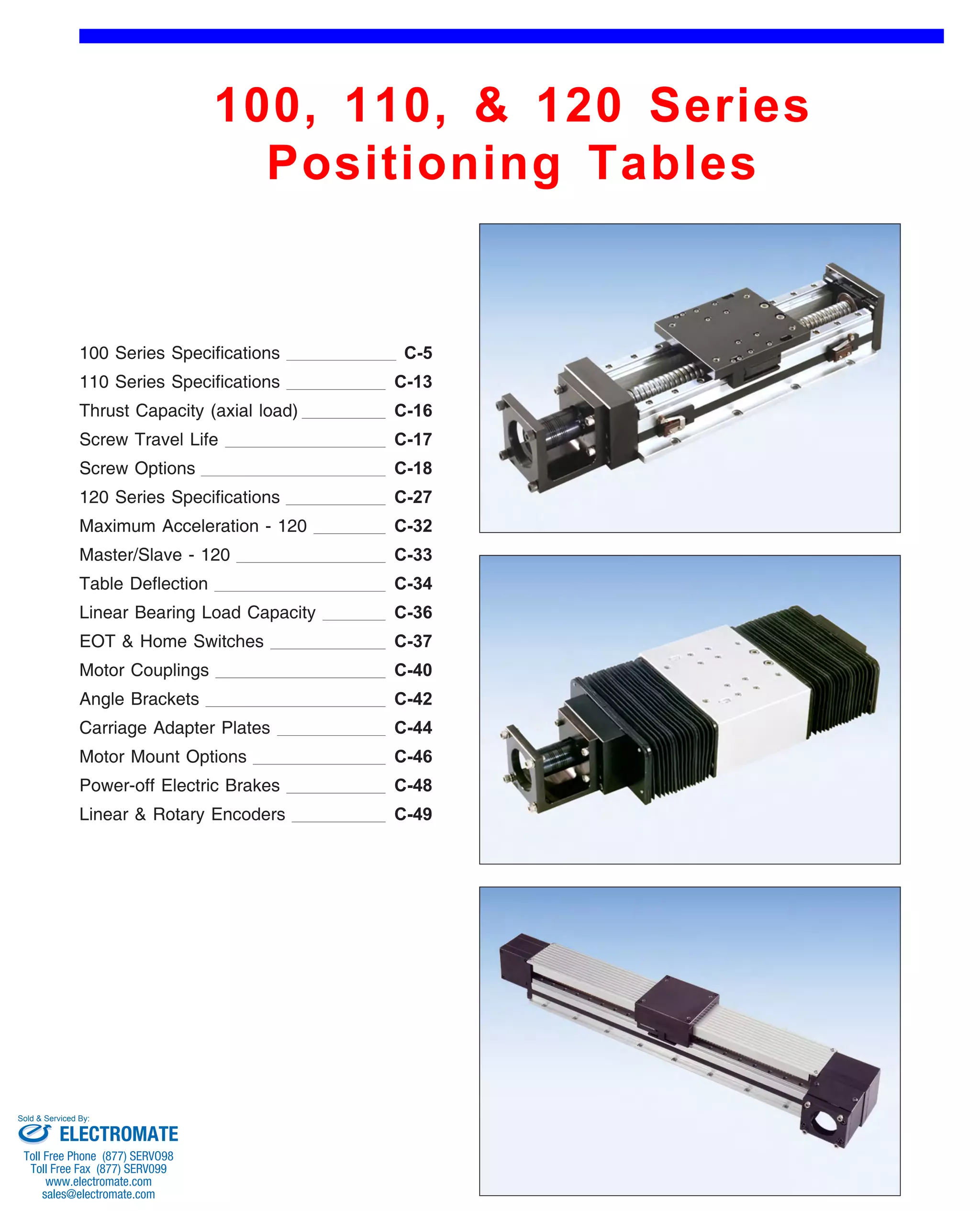 100, 110, & 120 Series 
Positioning Tables 
Front (1st Page) 
100 Series Specifications 
110 Series Specifications 
C-5 
C-13 
C-17 
Screw Travel Life 
120 Series Specifications 
C-16 
Linear Bearing Load Capacity 
C-18 
C-27 
Table Deflection 
C-33 
Thrust Capacity (axial load) 
C-32 
EOT & Home Switches 
Carriage Adapter Plates 
C-34 
Motor Couplings 
C-37 
Screw Options 
C-36 
Angle Brackets 
Motor Mount Options 
C-40 
C-42 
Linear & Rotary Encoders 
C-46 
Power-off Electric Brakes 
C-44 
Maximum Acceleration - 120 
Master/Slave - 120 
C-48 
C-49 
Sold & Serviced By: 
ELECTROMATE 
Toll Free Phone (877) SERVO98 
Toll Free Fax (877) SERV099 
www.electromate.com 
sales@electromate.com 
 