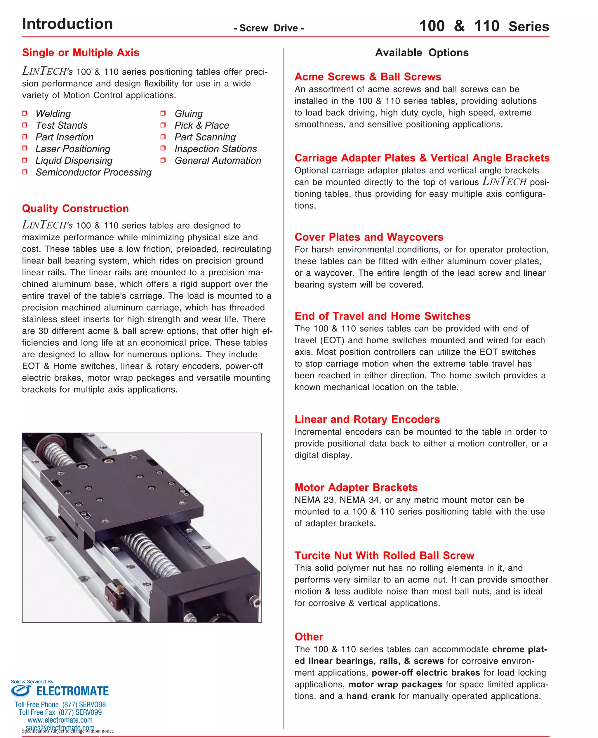 Single or Multiple Axis 
LINTECH's 100 & 110 series positioning tables offer preci-sion 
performance and design flexibility for use in a wide 
variety of Motion Control applications. 
Available Options 
Acme Screws & Ball Screws 
An assortment of acme screws and ball screws can be 
installed in the 100 & 110 series tables, providing solutions 
to load back driving, high duty cycle, high speed, extreme 
smoothness, and sensitive positioning applications. 
Carriage Adapter Plates & Vertical Angle Brackets 
Optional carriage adapter plates and vertical angle brackets 
can be mounted directly to the top of various LINTECH posi-tioning 
tables, thus providing for easy multiple axis configura-tions. 
Cover Plates and Waycovers 
For harsh environmental conditions, or for operator protection, 
these tables can be fitted with either aluminum cover plates, 
or a waycover. The entire length of the lead screw and linear 
bearing system will be covered. 
Quality Construction 
LINTECH's 100 & 110 series tables are designed to 
maximize performance while minimizing physical size and 
cost. These tables use a low friction, preloaded, recirculating 
linear ball bearing system, which rides on precision ground 
linear rails. The linear rails are mounted to a precision ma-chined 
aluminum base, which offers a rigid support over the 
entire travel of the table's carriage. The load is mounted to a 
precision machined aluminum carriage, which has threaded 
stainless steel inserts for high strength and wear life. There 
are 30 different acme & ball screw options, that offer high ef-ficiencies 
and long life at an economical price. These tables 
are designed to allow for numerous options. They include 
EOT & Home switches, linear & rotary encoders, power-off 
electric brakes, motor wrap packages and versatile mounting 
brackets for multiple axis applications. 
Sold & Serviced By: 
Specifications subject to change without notice 
Gluing 
Pick & Place 
Part Scanning 
Inspection Stations 
General Automation 
Welding 
Test Stands 
Part Insertion 
Laser Positioning 
Liquid Dispensing 
Semiconductor Processing 
End of Travel and Home Switches 
The 100 & 110 series tables can be provided with end of 
travel (EOT) and home switches mounted and wired for each 
axis. Most position controllers can utilize the EOT switches 
to stop carriage motion when the extreme table travel has 
been reached in either direction. The home switch provides a 
known mechanical location on the table. 
Linear and Rotary Encoders 
Incremental encoders can be mounted to the table in order to 
provide positional data back to either a motion controller, or a 
digital display. 
Motor Adapter Brackets 
NEMA 23, NEMA 34, or any metric mount motor can be 
mounted to a 100 & 110 series positioning table with the use 
of adapter brackets. 
Turcite Nut With Rolled Ball Screw 
This solid polymer nut has no rolling elements in it, and 
performs very similar to an acme nut. It can provide smoother 
motion & less audible noise than most ball nuts, and is ideal 
for corrosive & vertical applications. 
Other 
The 100 & 110 series tables can accommodate chrome plat-ed 
linear bearings, rails, & screws for corrosive environ-ment 
applications, power-off electric brakes for load locking 
applications, motor wrap packages for space limited applica-tions, 
and a hand crank for manually operated applications. 
Introduction - Screw Drive - 100 & 110 Series 
ELECTROMATE 
Toll Free Phone (877) SERVO98 
Toll Free Fax (877) SERV099 
www.electromate.com 
sales@electromate.com 
 