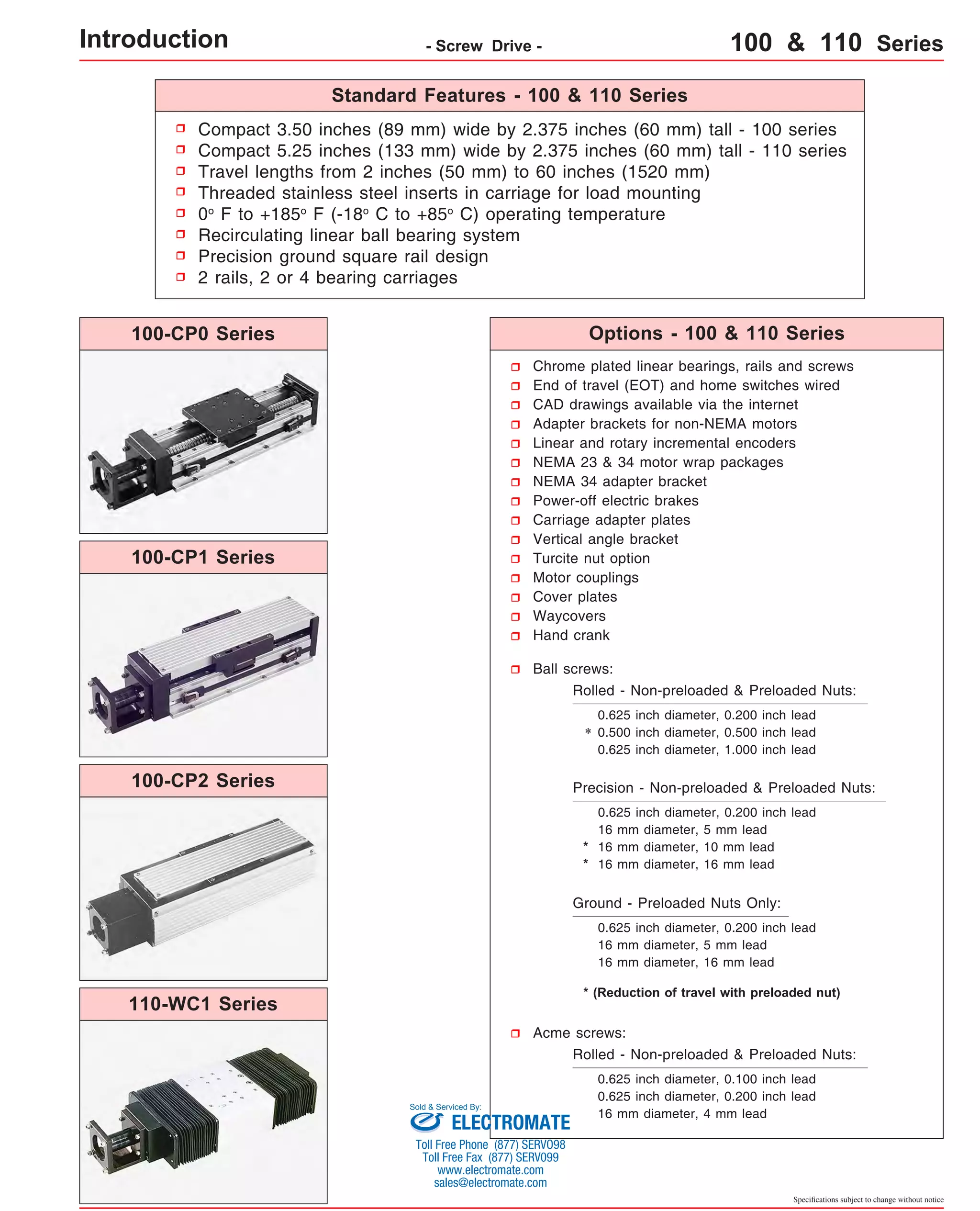 Standard Features - 100 & 110 Series 
Compact 3.50 inches (89 mm) wide by 2.375 inches (60 mm) tall - 100 series 
Compact 5.25 inches (133 mm) wide by 2.375 inches (60 mm) tall - 110 series 
Travel lengths from 2 inches (50 mm) to 60 inches (1520 mm) 
Threaded stainless steel inserts in carriage for load mounting 
0o F to +185o F (-18o C to +85o C) operating temperature 
Recirculating linear ball bearing system 
Precision ground square rail design 
2 rails, 2 or 4 bearing carriages 
Options - 100 & 110 Series 
Chrome plated linear bearings, rails and screws 
End of travel (EOT) and home switches wired 
CAD drawings available via the internet 
Adapter brackets for non-NEMA motors 
Linear and rotary incremental encoders 
NEMA 23 & 34 motor wrap packages 
NEMA 34 adapter bracket 
Power-off electric brakes 
Carriage adapter plates 
Vertical angle bracket 
Turcite nut option 
Motor couplings 
Cover plates 
Waycovers 
Hand crank 
Ball screws: 
Rolled - Non-preloaded & Preloaded Nuts: 
0.625 inch diameter, 0.200 inch lead 
0.500 inch diameter, 0.500 inch lead 
0.625 inch diameter, 1.000 inch lead 
Precision - Non-preloaded & Preloaded Nuts: 
0.625 inch diameter, 0.200 inch lead 
16 mm diameter, 5 mm lead 
16 mm diameter, 10 mm lead 
16 mm diameter, 16 mm lead 
* (Reduction of travel with preloaded nut) 
Specifications subject to change without notice 
Ground - Preloaded Nuts Only: 
0.625 inch diameter, 0.200 inch lead 
16 mm diameter, 5 mm lead 
16 mm diameter, 16 mm lead 
Acme screws: 
Rolled - Non-preloaded & Preloaded Nuts: 
0.625 inch diameter, 0.100 inch lead 
0.625 inch diameter, 0.200 inch lead 
16 mm diameter, 4 mm lead 
* 
* 
* 
Introduction - Screw Drive - 100 & 110 Series 
100-CP0 Series 
100-CP1 Series 
100-CP2 Series 
110-WC1 Series 
Sold & Serviced By: 
ELECTROMATE 
Toll Free Phone (877) SERVO98 
Toll Free Fax (877) SERV099 
www.electromate.com 
sales@electromate.com 
 
