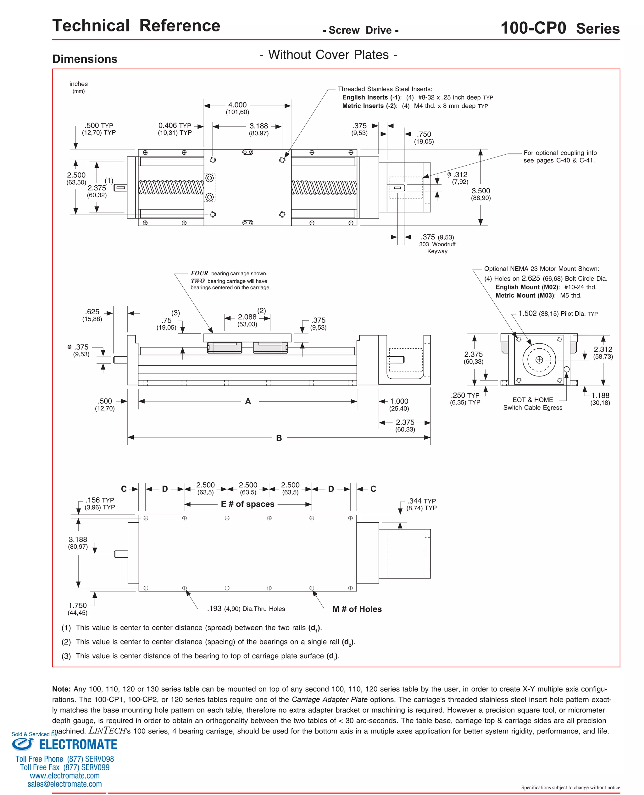Technical Reference - Screw Drive - 100-CP0 Series 
For optional coupling info 
see pages C-40 & C-41. 
Optional NEMA 23 Motor Mount Shown: 
(4) Holes on 2.625 (66,68) Bolt Circle Dia. 
English Mount (M02): #10-24 thd. 
Metric Mount (M03): M5 thd. 
1.502 (38,15) Pilot Dia. TYP 
Specifications subject to change without notice 
Dimensions 
Threaded Stainless Steel Inserts: 
English Inserts (-1): (4) #8-32 x .25 inch deep TYP 
4.000 Metric Inserts (-2): (4) M4 thd. x 8 mm deep TYP 
(101,60) 
C 
3.188 
(80,97) 
D D 
E # of spaces 
C 
(2) 
A 
B 
FOUR bearing carriage shown. 
TWO bearing carriage will have 
bearings centered on the carriage. 
(3) 
inches 
(mm) 
.375 
(9,53) 
(1) 
(1) This value is center to center distance (spread) between the two rails (d1). 
(2) This value is center to center distance (spacing) of the bearings on a single rail (d2). 
(3) This value is center distance of the bearing to top of carriage plate surface (dr). 
EOT & HOME 
Switch Cable Egress 
.193 (4,90) Dia.Thru Holes M # of Holes 
2.375 
(60,32) 
2.500 
(63,50) 
3.500 
(88,90) 
.625 
(15,88) 
.500 
(12,70) 
.75 
(19,05) 
2.088 
(53,03) 
1.000 
(25,40) 
2.375 
(60,33) 
.250 TYP 
(6,35) TYP 
.375 
(9,53) 
2.312 
(58,73) 
.156 TYP 
(3,96) TYP 
3.188 
(80,97) 
1.750 
(44,45) 
0.406 TYP 
(10,31) TYP 
.500 TYP 
(12,70) TYP 
1.188 
(30,18) 
- Without Cover Plates - 
2.500 
(63,5) 
2.500 
(63,5) 
2.500 
(63,5) 
o 
.375 
(9,53) .750 
(19,05) 
.312 
(7,92) 
o 
.375 (9,53) 
303 Woodruff 
Keyway 
2.375 
(60,33) 
.344 TYP 
(8,74) TYP 
Note: Any 100, 110, 120 or 130 series table can be mounted on top of any second 100, 110, 120 series table by the user, in order to create X-Y multiple axis configu-rations. 
The 100-CP1, 100-CP2, or 120 series tables require one of the Carriage Adapter Plate options. The carriage's threaded stainless steel insert hole pattern exact-ly 
matches the base mounting hole pattern on each table, therefore no extra adapter bracket or machining is required. However a precision square tool, or micrometer 
depth gauge, is required in order to obtain an orthogonality between the two tables of < 30 arc-seconds. The table base, carriage top & carriage sides are all precision 
machined. LINTECH's 100 series, 4 bearing carriage, should be used for the bottom axis in a mutiple axes application for better system rigidity, performance, and life. 
Sold & Serviced By: 
ELECTROMATE 
Toll Free Phone (877) SERVO98 
Toll Free Fax (877) SERV099 
www.electromate.com 
sales@electromate.com 
 