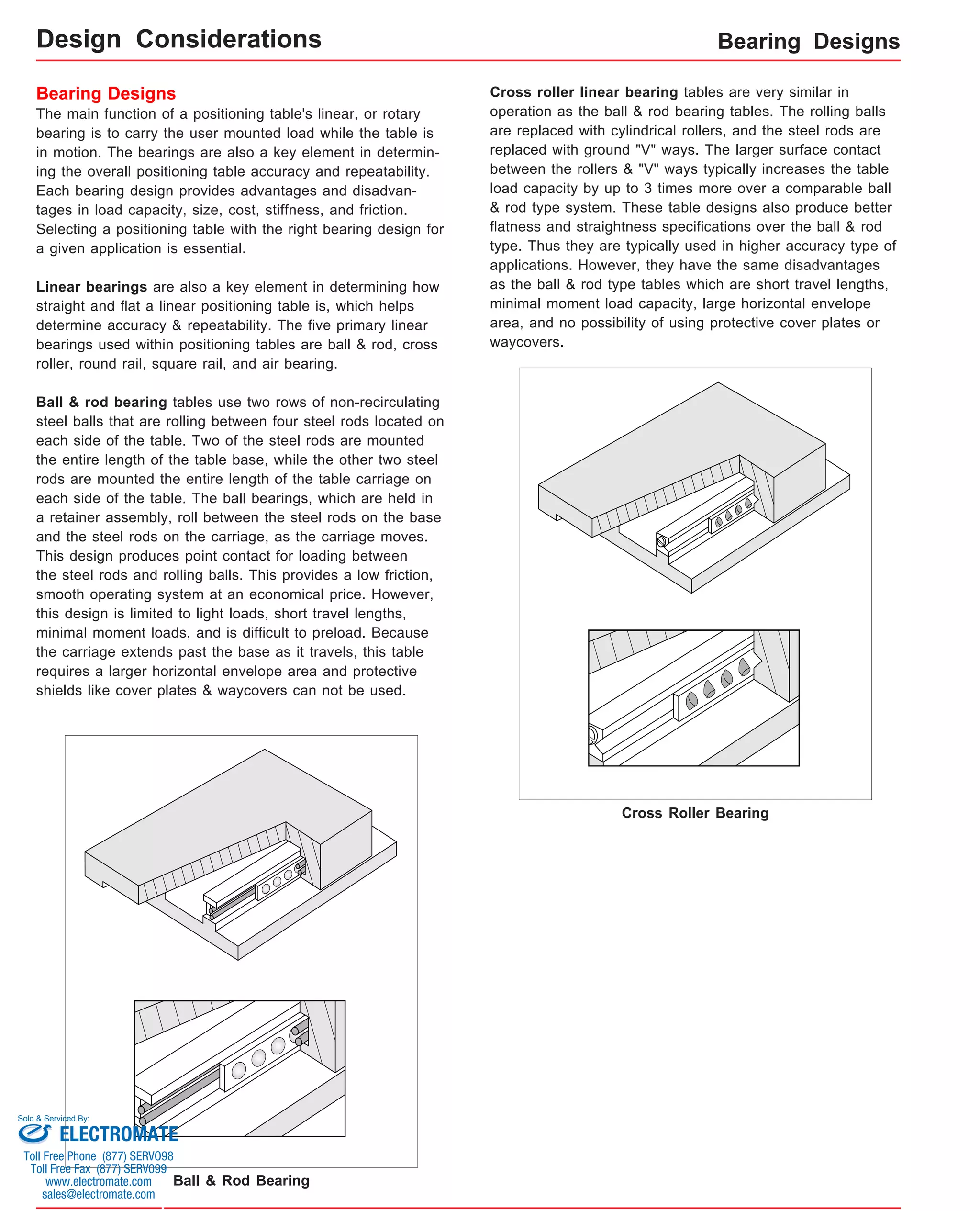 Bearing Designs 
Bearing Designs 
The main function of a positioning table's linear, or rotary 
bearing is to carry the user mounted load while the table is 
in motion. The bearings are also a key element in determin-ing 
the overall positioning table accuracy and repeatability. 
Each bearing design provides advantages and disadvan-tages 
in load capacity, size, cost, stiffness, and friction. 
Selecting a positioning table with the right bearing design for 
a given application is essential. 
Linear bearings are also a key element in determining how 
straight and flat a linear positioning table is, which helps 
determine accuracy & repeatability. The five primary linear 
bearings used within positioning tables are ball & rod, cross 
roller, round rail, square rail, and air bearing. 
Ball & rod bearing tables use two rows of non-recirculating 
steel balls that are rolling between four steel rods located on 
each side of the table. Two of the steel rods are mounted 
the entire length of the table base, while the other two steel 
rods are mounted the entire length of the table carriage on 
each side of the table. The ball bearings, which are held in 
a retainer assembly, roll between the steel rods on the base 
and the steel rods on the carriage, as the carriage moves. 
This design produces point contact for loading between 
the steel rods and rolling balls. This provides a low friction, 
smooth operating system at an economical price. However, 
this design is limited to light loads, short travel lengths, 
minimal moment loads, and is difficult to preload. Because 
the carriage extends past the base as it travels, this table 
requires a larger horizontal envelope area and protective 
shields like cover plates & waycovers can not be used. 
Cross roller linear bearing tables are very similar in 
operation as the ball & rod bearing tables. The rolling balls 
are replaced with cylindrical rollers, and the steel rods are 
replaced with ground "V" ways. The larger surface contact 
between the rollers & "V" ways typically increases the table 
load capacity by up to 3 times more over a comparable ball 
& rod type system. These table designs also produce better 
flatness and straightness specifications over the ball & rod 
type. Thus they are typically used in higher accuracy type of 
applications. However, they have the same disadvantages 
as the ball & rod type tables which are short travel lengths, 
minimal moment load capacity, large horizontal envelope 
area, and no possibility of using protective cover plates or 
waycovers. 
Ball & Rod Bearing 
Cross Roller Bearing 
Design Considerations 
Sold & Serviced By: 
ELECTROMATE 
Toll Free Phone (877) SERVO98 
Toll Free Fax (877) SERV099 
www.electromate.com 
sales@electromate.com 
 
