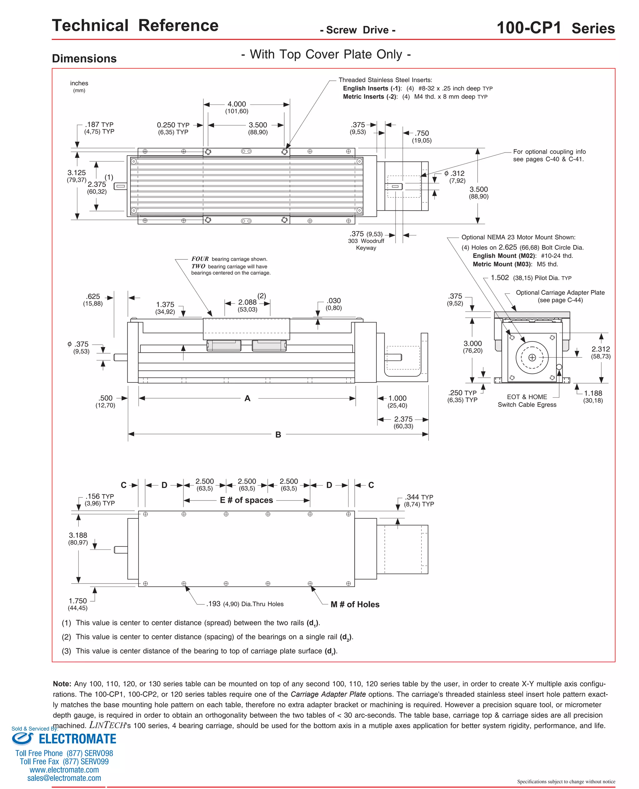 Technical Reference - Screw Drive - 100-CP1 Series 
For optional coupling info 
see pages C-40 & C-41. 
Optional NEMA 23 Motor Mount Shown: 
(4) Holes on 2.625 (66,68) Bolt Circle Dia. 
English Mount (M02): #10-24 thd. 
Metric Mount (M03): M5 thd. 
1.502 (38,15) Pilot Dia. TYP 
Optional Carriage Adapter Plate 
(see page C-44) 
EOT & HOME 
Switch Cable Egress 
2.312 
(58,73) 
1.188 
(30,18) 
Specifications subject to change without notice 
Dimensions - With Top Cover Plate Only - 
Threaded Stainless Steel Inserts: 
English Inserts (-1): (4) #8-32 x .25 inch deep TYP 
Metric Inserts (-2): (4) M4 thd. x 8 mm deep TYP 
4.000 
(101,60) 
3.500 
(88,90) 
(1) 
2.375 
(60,32) 
3.125 
(79,37) 
3.500 
(88,90) 
1.375 
(34,92) 
inches 
(mm) 
0.250 TYP 
(6,35) TYP 
.187 TYP 
(4,75) TYP 
.375 
(9,53) .750 
(19,05) 
.312 
(7,92) 
o 
.375 
(9,52) 
3.000 
(76,20) 
.250 TYP 
(6,35) TYP 
.030 
(0,80) 
.375 (9,53) 
303 Woodruff 
Keyway 
C 
FOUR bearing carriage shown. 
TWO bearing carriage will have 
bearings centered on the carriage. 
2.088 
(53,03) 
A 
2.500 
(63,5) 
(2) 
B 
D D 
E # of spaces 
C 
2.500 
(63,5) 
2.500 
(63,5) 
.193 (4,90) Dia.Thru Holes M # of Holes 
.625 
(15,88) 
.500 
(12,70) 
.375 
(9,53) 
.156 TYP 
(3,96) TYP 
o 
3.188 
(80,97) 
1.750 
(44,45) 
(1) This value is center to center distance (spread) between the two rails (d1). 
(2) This value is center to center distance (spacing) of the bearings on a single rail (d2). 
(3) This value is center distance of the bearing to top of carriage plate surface (dr). 
1.000 
(25,40) 
2.375 
(60,33) 
.344 TYP 
(8,74) TYP 
Note: Any 100, 110, 120, or 130 series table can be mounted on top of any second 100, 110, 120 series table by the user, in order to create X-Y multiple axis configu-rations. 
The 100-CP1, 100-CP2, or 120 series tables require one of the Carriage Adapter Plate options. The carriage's threaded stainless steel insert hole pattern exact-ly 
matches the base mounting hole pattern on each table, therefore no extra adapter bracket or machining is required. However a precision square tool, or micrometer 
depth gauge, is required in order to obtain an orthogonality between the two tables of < 30 arc-seconds. The table base, carriage top & carriage sides are all precision 
machined. LINTECH's 100 series, 4 bearing carriage, should be used for the bottom axis in a mutiple axes application for better system rigidity, performance, and life. 
Sold & Serviced By: 
ELECTROMATE 
Toll Free Phone (877) SERVO98 
Toll Free Fax (877) SERV099 
www.electromate.com 
sales@electromate.com 
 
