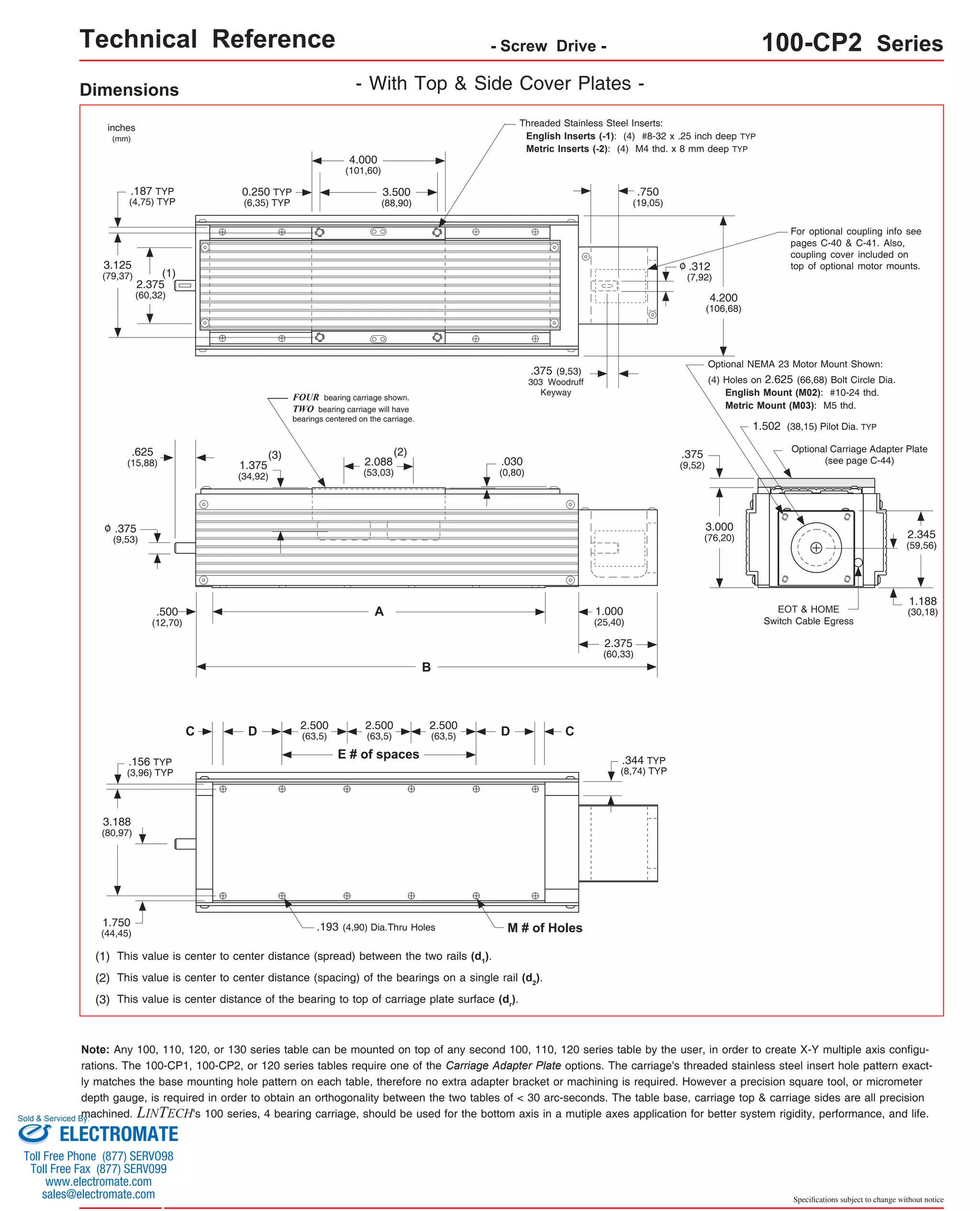 Technical Reference - Screw Drive - 100-CP2 Series 
For optional coupling info see 
pages C-40 & C-41. Also, 
coupling cover included on 
top of optional motor mounts. 
Optional NEMA 23 Motor Mount Shown: 
(4) Holes on 2.625 (66,68) Bolt Circle Dia. 
English Mount (M02): #10-24 thd. 
Metric Mount (M03): M5 thd. 
1.502 (38,15) Pilot Dia. TYP 
Optional Carriage Adapter Plate 
(see page C-44) 
EOT & HOME 
Switch Cable Egress 
2.345 
(59,56) 
1.188 
(30,18) 
Specifications subject to change without notice 
Dimensions - With Top & Side Cover Plates - 
(2) 
A 
B 
FOUR bearing carriage shown. 
TWO bearing carriage will have 
bearings centered on the carriage. 
(1) 
(3) 
2.500 
(63,5) 
D (63,5) D 
E # of spaces 
C 
2.500 
(63,5) 
2.500 
.193 (4,90) Dia.Thru Holes M # of Holes 
.156 TYP 
(3,96) TYP 
3.188 
(80,97) 
1.750 
(44,45) 
(1) This value is center to center distance (spread) between the two rails (d1). 
.030 
(0,80) 
(2) This value is center to center distance (spacing) of the bearings on a single rail (d2). 
(3) This value is center distance of the bearing to top of carriage plate surface (dr). 
Threaded Stainless Steel Inserts: 
English Inserts (-1): (4) #8-32 x .25 inch deep TYP 
Metric Inserts (-2): (4) M4 thd. x 8 mm deep TYP 
4.000 
(101,60) 
3.500 
(88,90) 
2.375 
(60,32) 
3.125 
(79,37) 
4.200 
(106,68) 
.625 
(15,88) 
.500 
(12,70) 
1.375 
(34,92) 
2.088 
(53,03) 
1.000 
(25,40) 
inches 
(mm) 
.375 
(9,53) 
0.250 TYP 
(6,35) TYP 
.187 TYP 
(4,75) TYP 
o 
.750 
(19,05) 
.312 
(7,92) 
o 
.375 (9,53) 
303 Woodruff 
Keyway 
2.375 
(60,33) 
.375 
(9,52) 
3.000 
(76,20) 
C 
.344 TYP 
(8,74) TYP 
Note: Any 100, 110, 120, or 130 series table can be mounted on top of any second 100, 110, 120 series table by the user, in order to create X-Y multiple axis configu-rations. 
The 100-CP1, 100-CP2, or 120 series tables require one of the Carriage Adapter Plate options. The carriage's threaded stainless steel insert hole pattern exact-ly 
matches the base mounting hole pattern on each table, therefore no extra adapter bracket or machining is required. However a precision square tool, or micrometer 
depth gauge, is required in order to obtain an orthogonality between the two tables of < 30 arc-seconds. The table base, carriage top & carriage sides are all precision 
machined. LINTECH's 100 series, 4 bearing carriage, should be used for the bottom axis in a mutiple axes application for better system rigidity, performance, and life. 
Sold & Serviced By: 
ELECTROMATE 
Toll Free Phone (877) SERVO98 
Toll Free Fax (877) SERV099 
www.electromate.com 
sales@electromate.com 
 
